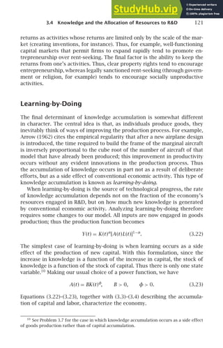 3.4 Knowledge and the Allocation of Resources to RD 121
returns as activities whose returns are limited only by the scale of the mar-
ket (creating inventions, for instance). Thus, for example, well-functioning
capital markets that permit ﬁrms to expand rapidly tend to promote en-
trepreneurship over rent-seeking. The ﬁnal factor is the ability to keep the
returns from one’s activities. Thus, clear property rights tend to encourage
entrepreneurship, whereas legally sanctioned rent-seeking (through govern-
ment or religion, for example) tends to encourage socially unproductive
activities.
Learning-by-Doing
The ﬁnal determinant of knowledge accumulation is somewhat different
in character. The central idea is that, as individuals produce goods, they
inevitably think of ways of improving the production process. For example,
Arrow (1962) cites the empirical regularity that after a new airplane design
is introduced, the time required to build the frame of the marginal aircraft
is inversely proportional to the cube root of the number of aircraft of that
model that have already been produced; this improvement in productivity
occurs without any evident innovations in the production process. Thus
the accumulation of knowledge occurs in part not as a result of deliberate
efforts, but as a side effect of conventional economic activity. This type of
knowledge accumulation is known as learning-by-doing.
When learning-by-doing is the source of technological progress, the rate
of knowledge accumulation depends not on the fraction of the economy’s
resources engaged in RD, but on how much new knowledge is generated
by conventional economic activity. Analyzing learning-by-doing therefore
requires some changes to our model. All inputs are now engaged in goods
production; thus the production function becomes
Y(t) = K(t)α
[A(t)L(t)]1−α
. (3.22)
The simplest case of learning-by-doing is when learning occurs as a side
effect of the production of new capital. With this formulation, since the
increase in knowledge is a function of the increase in capital, the stock of
knowledge is a function of the stock of capital. Thus there is only one state
variable.10
Making our usual choice of a power function, we have
A(t) = BK(t)φ
, B  0, φ  0. (3.23)
Equations (3.22)–(3.23), together with (3.3)–(3.4) describing the accumula-
tion of capital and labor, characterize the economy.
10
See Problem 3.7 for the case in which knowledge accumulation occurs as a side effect
of goods production rather than of capital accumulation.
 