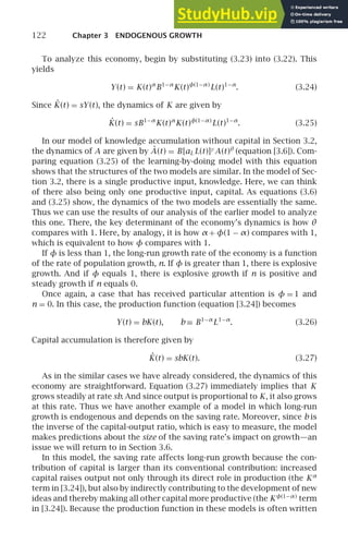 122 Chapter 3 ENDOGENOUS GROWTH
To analyze this economy, begin by substituting (3.23) into (3.22). This
yields
Y(t) = K(t)α
B1−α
K(t)φ(1−α)
L(t)1−α
. (3.24)
Since K̇(t) = sY(t), the dynamics of K are given by
K̇(t) = sB1−α
K(t)α
K(t)φ(1−α)
L(t)1−α
. (3.25)
In our model of knowledge accumulation without capital in Section 3.2,
the dynamics of A are given by Ȧ(t) = B[aL L(t)]γ
A(t)θ
(equation [3.6]). Com-
paring equation (3.25) of the learning-by-doing model with this equation
shows that the structures of the two models are similar. In the model of Sec-
tion 3.2, there is a single productive input, knowledge. Here, we can think
of there also being only one productive input, capital. As equations (3.6)
and (3.25) show, the dynamics of the two models are essentially the same.
Thus we can use the results of our analysis of the earlier model to analyze
this one. There, the key determinant of the economy’s dynamics is how θ
compares with 1. Here, by analogy, it is how α + φ(1 − α) compares with 1,
which is equivalent to how φ compares with 1.
If φ is less than 1, the long-run growth rate of the economy is a function
of the rate of population growth, n. If φ is greater than 1, there is explosive
growth. And if φ equals 1, there is explosive growth if n is positive and
steady growth if n equals 0.
Once again, a case that has received particular attention is φ = 1 and
n = 0. In this case, the production function (equation [3.24]) becomes
Y(t) = bK(t), b ≡ B1−α
L1−α
. (3.26)
Capital accumulation is therefore given by
K̇(t) = sbK(t). (3.27)
As in the similar cases we have already considered, the dynamics of this
economy are straightforward. Equation (3.27) immediately implies that K
grows steadily at rate sb. And since output is proportional to K, it also grows
at this rate. Thus we have another example of a model in which long-run
growth is endogenous and depends on the saving rate. Moreover, since b is
the inverse of the capital-output ratio, which is easy to measure, the model
makes predictions about the size of the saving rate’s impact on growth—an
issue we will return to in Section 3.6.
In this model, the saving rate affects long-run growth because the con-
tribution of capital is larger than its conventional contribution: increased
capital raises output not only through its direct role in production (the Kα
term in [3.24]), but also by indirectly contributing to the development of new
ideas and thereby making all other capital more productive (the Kφ(1−α)
term
in [3.24]). Because the production function in these models is often written
 
