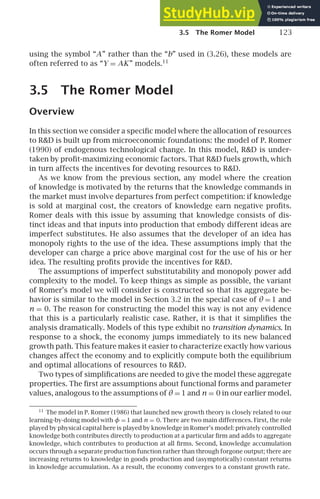 3.5 The Romer Model 123
using the symbol “A” rather than the “b” used in (3.26), these models are
often referred to as “Y = AK” models.11
3.5 The Romer Model
Overview
In this section we consider a speciﬁc model where the allocation of resources
to RD is built up from microeconomic foundations: the model of P. Romer
(1990) of endogenous technological change. In this model, RD is under-
taken by proﬁt-maximizing economic factors. That RD fuels growth, which
in turn affects the incentives for devoting resources to RD.
As we know from the previous section, any model where the creation
of knowledge is motivated by the returns that the knowledge commands in
the market must involve departures from perfect competition: if knowledge
is sold at marginal cost, the creators of knowledge earn negative proﬁts.
Romer deals with this issue by assuming that knowledge consists of dis-
tinct ideas and that inputs into production that embody different ideas are
imperfect substitutes. He also assumes that the developer of an idea has
monopoly rights to the use of the idea. These assumptions imply that the
developer can charge a price above marginal cost for the use of his or her
idea. The resulting proﬁts provide the incentives for RD.
The assumptions of imperfect substitutability and monopoly power add
complexity to the model. To keep things as simple as possible, the variant
of Romer’s model we will consider is constructed so that its aggregate be-
havior is similar to the model in Section 3.2 in the special case of θ = 1 and
n = 0. The reason for constructing the model this way is not any evidence
that this is a particularly realistic case. Rather, it is that it simpliﬁes the
analysis dramatically. Models of this type exhibit no transition dynamics. In
response to a shock, the economy jumps immediately to its new balanced
growth path. This feature makes it easier to characterize exactly how various
changes affect the economy and to explicitly compute both the equilibrium
and optimal allocations of resources to RD.
Two types of simpliﬁcations are needed to give the model these aggregate
properties. The ﬁrst are assumptions about functional forms and parameter
values, analogous to the assumptions of θ = 1 and n = 0 in our earlier model.
11
The model in P. Romer (1986) that launched new growth theory is closely related to our
learning-by-doing model with φ = 1 and n = 0. There are two main differences. First, the role
played by physical capital here is played by knowledge in Romer’s model: privately controlled
knowledge both contributes directly to production at a particular ﬁrm and adds to aggregate
knowledge, which contributes to production at all ﬁrms. Second, knowledge accumulation
occurs through a separate production function rather than through forgone output; there are
increasing returns to knowledge in goods production and (asymptotically) constant returns
in knowledge accumulation. As a result, the economy converges to a constant growth rate.
 