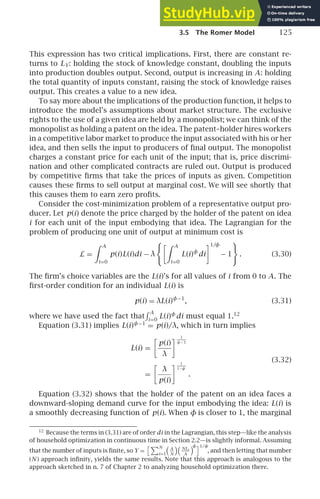 3.5 The Romer Model 125
This expression has two critical implications. First, there are constant re-
turns to LY: holding the stock of knowledge constant, doubling the inputs
into production doubles output. Second, output is increasing in A: holding
the total quantity of inputs constant, raising the stock of knowledge raises
output. This creates a value to a new idea.
To say more about the implications of the production function, it helps to
introduce the model’s assumptions about market structure. The exclusive
rights to the use of a given idea are held by a monopolist; we can think of the
monopolist as holding a patent on the idea. The patent–holder hires workers
in a competitive labor market to produce the input associated with his or her
idea, and then sells the input to producers of ﬁnal output. The monopolist
charges a constant price for each unit of the input; that is, price discrimi-
nation and other complicated contracts are ruled out. Output is produced
by competitive ﬁrms that take the prices of inputs as given. Competition
causes these ﬁrms to sell output at marginal cost. We will see shortly that
this causes them to earn zero proﬁts.
Consider the cost-minimization problem of a representative output pro-
ducer. Let p(i) denote the price charged by the holder of the patent on idea
i for each unit of the input embodying that idea. The Lagrangian for the
problem of producing one unit of output at minimum cost is
L =
 A
i=0
p(i)L(i)di − λ
 A
i=0
L(i)φ
di
1/φ
− 1 . (3.30)
The ﬁrm’s choice variables are the L(i)’s for all values of i from 0 to A. The
ﬁrst-order condition for an individual L(i) is
p(i) = λL(i)φ−1
, (3.31)
where we have used the fact that
A
i=0
L(i)φ
di must equal 1.12
Equation (3.31) implies L(i)φ−1
= p(i)/λ, which in turn implies
L(i) =

p(i)
λ
 1
φ− 1
(3.32)
=

λ
p(i)
 1
1−φ
.
Equation (3.32) shows that the holder of the patent on an idea faces a
downward-sloping demand curve for the input embodying the idea: L(i) is
a smoothly decreasing function of p(i). When φ is closer to 1, the marginal
12
Because the terms in (3.31) are of order di in the Lagrangian, this step—like the analysis
of household optimization in continuous time in Section 2.2—is slightly informal. Assuming
that the number of inputs is ﬁnite, so Y =
N
i=1
A
N
 NLi
A
φ1/φ
, and then letting that number
(N ) approach inﬁnity, yields the same results. Note that this approach is analogous to the
approach sketched in n. 7 of Chapter 2 to analyzing household optimization there.
 