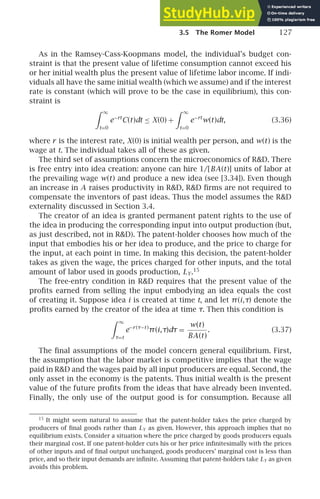 3.5 The Romer Model 127
As in the Ramsey-Cass-Koopmans model, the individual’s budget con-
straint is that the present value of lifetime consumption cannot exceed his
or her initial wealth plus the present value of lifetime labor income. If indi-
viduals all have the same initial wealth (which we assume) and if the interest
rate is constant (which will prove to be the case in equilibrium), this con-
straint is
 ∞
t=0
e−rt
C(t)dt ≤ X(0) +
 ∞
t=0
e−rt
w(t)dt, (3.36)
where r is the interest rate, X(0) is initial wealth per person, and w(t) is the
wage at t. The individual takes all of these as given.
The third set of assumptions concern the microeconomics of RD. There
is free entry into idea creation: anyone can hire 1/[BA(t)] units of labor at
the prevailing wage w(t) and produce a new idea (see [3.34]). Even though
an increase in A raises productivity in RD, RD ﬁrms are not required to
compensate the inventors of past ideas. Thus the model assumes the RD
externality discussed in Section 3.4.
The creator of an idea is granted permanent patent rights to the use of
the idea in producing the corresponding input into output production (but,
as just described, not in RD). The patent-holder chooses how much of the
input that embodies his or her idea to produce, and the price to charge for
the input, at each point in time. In making this decision, the patent-holder
takes as given the wage, the prices charged for other inputs, and the total
amount of labor used in goods production, LY.15
The free-entry condition in RD requires that the present value of the
proﬁts earned from selling the input embodying an idea equals the cost
of creating it. Suppose idea i is created at time t, and let π(i,τ) denote the
proﬁts earned by the creator of the idea at time τ. Then this condition is
 ∞
τ=t
e−r (τ−t )
π(i,τ)dτ =
w(t)
BA(t)
. (3.37)
The ﬁnal assumptions of the model concern general equilibrium. First,
the assumption that the labor market is competitive implies that the wage
paid in RD and the wages paid by all input producers are equal. Second, the
only asset in the economy is the patents. Thus initial wealth is the present
value of the future proﬁts from the ideas that have already been invented.
Finally, the only use of the output good is for consumption. Because all
15
It might seem natural to assume that the patent-holder takes the price charged by
producers of ﬁnal goods rather than LY as given. However, this approach implies that no
equilibrium exists. Consider a situation where the price charged by goods producers equals
their marginal cost. If one patent-holder cuts his or her price inﬁnitesimally with the prices
of other inputs and of ﬁnal output unchanged, goods producers’ marginal cost is less than
price, and so their input demands are inﬁnite. Assuming that patent-holders take LY as given
avoids this problem.
 