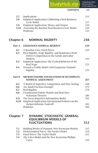 CONTENTS xiii
5.7 Implications 211
5.8 Empirical Application: Calibrating a Real-Business-
Cycle Model 217
5.9 Empirical Application: Money and Output 220
5.10 Assessing the Baseline Real-Business-Cycle Model 226
Problems 233
Chapter 6 NOMINAL RIGIDITY 238
Part A EXOGENOUS NOMINAL RIGIDITY 239
6.1 A Baseline Case: Fixed Prices 239
6.2 Price Rigidity, Wage Rigidity, and Departures from
Perfect Competition in the Goods and Labor
Markets 244
6.3 Empirical Application: The Cyclical Behavior of the
Real Wage 253
6.4 Toward a Usable Model with Exogenous Nominal
Rigidity 255
Part B MICROECONOMIC FOUNDATIONS OF INCOMPLETE
NOMINAL ADJUSTMENT 267
6.5 A Model of Imperfect Competition and Price-Setting 268
6.6 Are Small Frictions Enough? 275
6.7 Real Rigidity 278
6.8 Coordination-Failure Models and Real Non-
Walrasian Theories 286
6.9 The Lucas Imperfect-Information Model 292
6.10 Empirical Application: International Evidence on the
Output-Inﬂation Tradeoff 302
Problems 306
Chapter 7 DYNAMIC STOCHASTIC GENERAL-
EQUILIBRIUM MODELS OF
FLUCTUATIONS 312
7.1 Building Blocks of Dynamic New Keynesian Models 315
7.2 Predetermined Prices: The Fischer Model 319
7.3 Fixed Prices: The Taylor Model 322
7.4 The Calvo Model and the New Keynesian Phillips
Curve 329
 