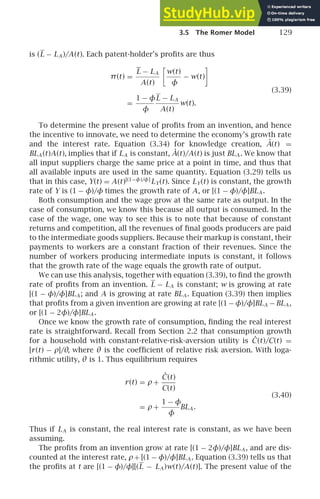 3.5 The Romer Model 129
is (L − LA )/A(t). Each patent-holder’s proﬁts are thus
π(t) =
L − LA
A(t)

w(t)
φ
− w(t)

(3.39)
=
1 − φ
φ
L − LA
A(t)
w(t).
To determine the present value of proﬁts from an invention, and hence
the incentive to innovate, we need to determine the economy’s growth rate
and the interest rate. Equation (3.34) for knowledge creation, Ȧ(t) =
BLA (t)A(t), implies that if LA is constant, Ȧ(t)/A(t) is just BLA . We know that
all input suppliers charge the same price at a point in time, and thus that
all available inputs are used in the same quantity. Equation (3.29) tells us
that in this case, Y(t) = A(t)[(1−φ)/φ]
LY(t). Since LY(t) is constant, the growth
rate of Y is (1 − φ)/φ times the growth rate of A, or [(1 − φ)/φ]BLA .
Both consumption and the wage grow at the same rate as output. In the
case of consumption, we know this because all output is consumed. In the
case of the wage, one way to see this is to note that because of constant
returns and competition, all the revenues of ﬁnal goods producers are paid
to the intermediate goods suppliers. Because their markup is constant, their
payments to workers are a constant fraction of their revenues. Since the
number of workers producing intermediate inputs is constant, it follows
that the growth rate of the wage equals the growth rate of output.
We can use this analysis, together with equation (3.39), to ﬁnd the growth
rate of proﬁts from an invention. L − LA is constant; w is growing at rate
[(1 − φ)/φ]BLA ; and A is growing at rate BLA . Equation (3.39) then implies
that proﬁts from a given invention are growing at rate [(1−φ)/φ]BLA −BLA ,
or [(1 − 2φ)/φ]BLA .
Once we know the growth rate of consumption, ﬁnding the real interest
rate is straightforward. Recall from Section 2.2 that consumption growth
for a household with constant-relative-risk-aversion utility is Ċ(t)/C(t) =
[r(t) − ρ]/θ, where θ is the coefﬁcient of relative risk aversion. With loga-
rithmic utility, θ is 1. Thus equilibrium requires
r(t) = ρ +
Ċ(t)
C(t)
(3.40)
= ρ +
1 − φ
φ
BLA .
Thus if LA is constant, the real interest rate is constant, as we have been
assuming.
The proﬁts from an invention grow at rate [(1 − 2φ)/φ]BLA , and are dis-
counted at the interest rate, ρ+ [(1 − φ)/φ]BLA . Equation (3.39) tells us that
the proﬁts at t are [(1 − φ)/φ][(L − LA )w(t)/A(t)]. The present value of the
 