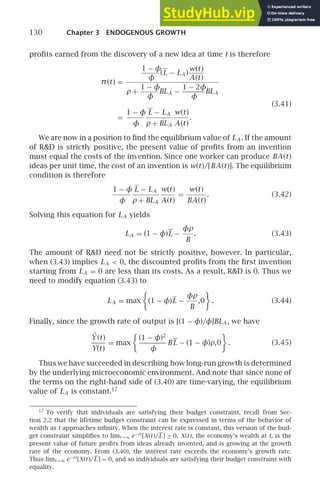 130 Chapter 3 ENDOGENOUS GROWTH
proﬁts earned from the discovery of a new idea at time t is therefore
π(t) =
1 − φ
φ
(L − LA )
w(t)
A(t)
ρ +
1 − φ
φ
BLA −
1 − 2φ
φ
BLA
(3.41)
=
1 − φ
φ
L − LA
ρ + BLA
w(t)
A(t)
.
We are now in a position to ﬁnd the equilibrium value of LA . If the amount
of RD is strictly positive, the present value of proﬁts from an invention
must equal the costs of the invention. Since one worker can produce BA(t)
ideas per unit time, the cost of an invention is w(t)/[BA(t)]. The equilibrium
condition is therefore
1 − φ
φ
L − LA
ρ + BLA
w(t)
A(t)
=
w(t)
BA(t)
. (3.42)
Solving this equation for LA yields
LA = (1 − φ)L −
φρ
B
. (3.43)
The amount of RD need not be strictly positive, however. In particular,
when (3.43) implies LA  0, the discounted proﬁts from the ﬁrst invention
starting from LA = 0 are less than its costs. As a result, RD is 0. Thus we
need to modify equation (3.43) to
LA = max

(1 − φ)L −
φρ
B
,0

. (3.44)
Finally, since the growth rate of output is [(1 − φ)/φ]BLA , we have
Ẏ (t)
Y(t)
= max

(1 − φ)2
φ
BL − (1 − φ)ρ,0

. (3.45)
Thus we have succeeded in describing how long-run growth is determined
by the underlying microeconomic environment. And note that since none of
the terms on the right-hand side of (3.40) are time-varying, the equilibrium
value of LA is constant.17
17
To verify that individuals are satisfying their budget constraint, recall from Sec-
tion 2.2 that the lifetime budget constraint can be expressed in terms of the behavior of
wealth as t approaches inﬁnity. When the interest rate is constant, this version of the bud-
get constraint simpliﬁes to limt→∞ e−rt
[X(t)/L ] ≥ 0. X(t), the economy’s wealth at t, is the
present value of future proﬁts from ideas already invented, and is growing at the growth
rate of the economy. From (3.40), the interest rate exceeds the economy’s growth rate.
Thus limt→∞ e−rt
[X(t)/L ] = 0, and so individuals are satisfying their budget constraint with
equality.
 