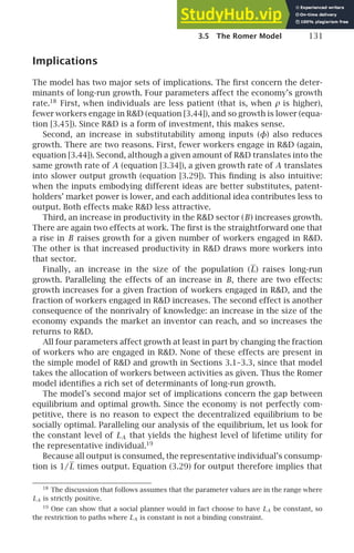 3.5 The Romer Model 131
Implications
The model has two major sets of implications. The ﬁrst concern the deter-
minants of long-run growth. Four parameters affect the economy’s growth
rate.18
First, when individuals are less patient (that is, when ρ is higher),
fewer workers engage in RD (equation [3.44]), and so growth is lower (equa-
tion [3.45]). Since RD is a form of investment, this makes sense.
Second, an increase in substitutability among inputs (φ) also reduces
growth. There are two reasons. First, fewer workers engage in RD (again,
equation [3.44]). Second, although a given amount of RD translates into the
same growth rate of A (equation [3.34]), a given growth rate of A translates
into slower output growth (equation [3.29]). This ﬁnding is also intuitive:
when the inputs embodying different ideas are better substitutes, patent-
holders’ market power is lower, and each additional idea contributes less to
output. Both effects make RD less attractive.
Third, an increase in productivity in the RD sector (B) increases growth.
There are again two effects at work. The ﬁrst is the straightforward one that
a rise in B raises growth for a given number of workers engaged in RD.
The other is that increased productivity in RD draws more workers into
that sector.
Finally, an increase in the size of the population (L) raises long-run
growth. Paralleling the effects of an increase in B, there are two effects:
growth increases for a given fraction of workers engaged in RD, and the
fraction of workers engaged in RD increases. The second effect is another
consequence of the nonrivalry of knowledge: an increase in the size of the
economy expands the market an inventor can reach, and so increases the
returns to RD.
All four parameters affect growth at least in part by changing the fraction
of workers who are engaged in RD. None of these effects are present in
the simple model of RD and growth in Sections 3.1–3.3, since that model
takes the allocation of workers between activities as given. Thus the Romer
model identiﬁes a rich set of determinants of long-run growth.
The model’s second major set of implications concern the gap between
equilibrium and optimal growth. Since the economy is not perfectly com-
petitive, there is no reason to expect the decentralized equilibrium to be
socially optimal. Paralleling our analysis of the equilibrium, let us look for
the constant level of LA that yields the highest level of lifetime utility for
the representative individual.19
Because all output is consumed, the representative individual’s consump-
tion is 1/L times output. Equation (3.29) for output therefore implies that
18
The discussion that follows assumes that the parameter values are in the range where
LA is strictly positive.
19
One can show that a social planner would in fact choose to have LA be constant, so
the restriction to paths where LA is constant is not a binding constraint.
 
