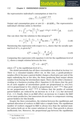 132 Chapter 3 ENDOGENOUS GROWTH
the representative individual’s consumption at time 0 is
C(0) =
(L − LA )A(0)(1−φ)/φ
L
. (3.46)
Output and consumption grow at rate [(1 − φ)/φ]BLA . The representative
individual’s lifetime utility is therefore
U =
 ∞
t=0
e−ρt
ln

L − LA
L
A(0)(1−φ)/φ
e[(1−φ)/φ]BLA t

dt. (3.47)
One can show that the solution to this integral is20
U =
1
ρ

ln
L − LA
L
+
1 − φ
φ
ln A(0) +
1 − φ
φ
BLA
ρ

. (3.48)
Maximizing this expression with respect to LA shows that the socially opti-
mal level of LA is given by21
LOPT
A = max

L −
φ
1 − φ
ρ
B
,0

. (3.49)
Comparing this expression with equation (3.44) for the equilibrium level of
LA shows a simple relation between the two:
L
EQ
A = (1 − φ)LOPT
A , (3.50)
where L
EQ
A is the equilibrium level of LA .
The model potentially has all three externalities described in Section 3.4.
There is a consumer-surplus effect (or, in this case, a goods-producer-
surplus effect): because a patent-holder charges a ﬁxed price per unit of the
input embodying his or her idea, the ﬁrms producing ﬁnal output obtain
surplus from buying the intermediate input. There can be either a business-
stealing or a business-creating effect. Equation (3.39) shows that the prof-
its of each supplier of intermediate goods are proportional to w(t)/A(t).
w(t) is proportional to Y(t), which is proportional to A(t)(1−φ)/φ
. Thus prof-
its are proportional to A(t)(1−2φ)/φ
. It follows that the proﬁts of existing
patent-holders are reduced by an increase in A if φ  1/2, but increased
if φ  1/2. Finally, there is an RD effect: an increase in A makes the RD
sector more productive, but innovators do not have to compensate existing
patent-holders for this beneﬁt.
Despite the three externalities, the relation between the equilibrium and
optimal allocation of workers to RD takes a simple form. The equilibrium
number of workers engaged in RD is always less than the optimal num-
ber (unless both are at the corner solution of zero). Thus growth is always
inefﬁciently low. Moreover, the proportional gap between the equilibrium
20
See Problem 3.10.
21
Again, see Problem 3.10.
 