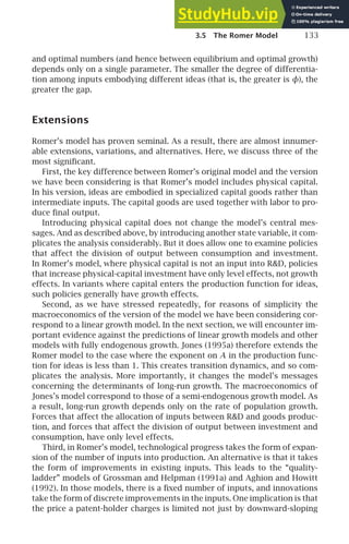 3.5 The Romer Model 133
and optimal numbers (and hence between equilibrium and optimal growth)
depends only on a single parameter. The smaller the degree of differentia-
tion among inputs embodying different ideas (that is, the greater is φ), the
greater the gap.
Extensions
Romer’s model has proven seminal. As a result, there are almost innumer-
able extensions, variations, and alternatives. Here, we discuss three of the
most signiﬁcant.
First, the key difference between Romer’s original model and the version
we have been considering is that Romer’s model includes physical capital.
In his version, ideas are embodied in specialized capital goods rather than
intermediate inputs. The capital goods are used together with labor to pro-
duce ﬁnal output.
Introducing physical capital does not change the model’s central mes-
sages. And as described above, by introducing another state variable, it com-
plicates the analysis considerably. But it does allow one to examine policies
that affect the division of output between consumption and investment.
In Romer’s model, where physical capital is not an input into RD, policies
that increase physical-capital investment have only level effects, not growth
effects. In variants where capital enters the production function for ideas,
such policies generally have growth effects.
Second, as we have stressed repeatedly, for reasons of simplicity the
macroeconomics of the version of the model we have been considering cor-
respond to a linear growth model. In the next section, we will encounter im-
portant evidence against the predictions of linear growth models and other
models with fully endogenous growth. Jones (1995a) therefore extends the
Romer model to the case where the exponent on A in the production func-
tion for ideas is less than 1. This creates transition dynamics, and so com-
plicates the analysis. More importantly, it changes the model’s messages
concerning the determinants of long-run growth. The macroeconomics of
Jones’s model correspond to those of a semi-endogenous growth model. As
a result, long-run growth depends only on the rate of population growth.
Forces that affect the allocation of inputs between RD and goods produc-
tion, and forces that affect the division of output between investment and
consumption, have only level effects.
Third, in Romer’s model, technological progress takes the form of expan-
sion of the number of inputs into production. An alternative is that it takes
the form of improvements in existing inputs. This leads to the “quality-
ladder” models of Grossman and Helpman (1991a) and Aghion and Howitt
(1992). In those models, there is a ﬁxed number of inputs, and innovations
take the form of discrete improvements in the inputs. One implication is that
the price a patent-holder charges is limited not just by downward-sloping
 