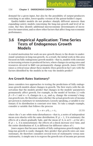 134 Chapter 3 ENDOGENOUS GROWTH
demand for a given input, but also by the possibility of output-producers
switching to an older, lower-quality version of the patent-holder’s input.
Quality-ladder models do not produce sharply different answers than
expanding-variety models concerning the long-run growth and level of in-
come. But they identify additional microeconomic determinants of incen-
tives for innovation, and so show other factors that affect long-run economic
performance.
3.6 Empirical Application: Time-Series
Tests of Endogenous Growth
Models
A central motivation for work on new growth theory is the desire to under-
stand variations in long-run growth. As a result, the initial work in this area
focused on fully endogenous growth models—that is, models with constant
or increasing returns to produced factors, where changes in saving rates and
resources devoted to RD can permanently change growth. Jones (1995b)
raises a critical issue about these models: Does growth in fact vary with the
factors identiﬁed by the models in the way the models predict?
Are Growth Rates Stationary?
Jones considers two approaches to testing the predictions of fully endoge-
nous growth models about changes in growth. The ﬁrst starts with the ob-
servation that the models predict that changes in the models’ parameters
permanently affect growth. For example, in the model of Section 3.3 with
β + θ = 1 and n = 0, changes in s, aL, and aK change the economy’s long-
run growth rate. He therefore asks whether the actual growth rate of income
per person is stationary or nonstationary. Loosely speaking, a variable is sta-
tionary if its distribution is constant over time. To take a simple example,
consider a variable that follows the process
Xt = α + ρXt−1 + εt, (3.51)
where the ε’s are white-noise disturbances—that is, a series of independent
mean-zero shocks with the same distribution. If |ρ|  1, X is stationary: the
effects of a shock gradually fade, and the mean of Xt is α/(1 − ρ) for all t.
If |ρ|  1, X is nonstationary: the effects of a shock increase over time, and
the entire distribution of Xt is different for different values of t.
Jones argues that because models of fully endogenous growth imply that
long-run growth is easily changed, they predict that growth rates are non-
stationary. He therefore considers several tests of stationarity versus non-
stationarity. A simple one is to regress the growth rate of income per person
 