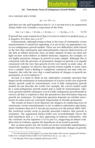 3.6 Time-Series Tests of Endogenous Growth Models 135
on a constant and a trend,
gt = a + bt + et, (3.52)
and then test the null hypothesis that b = 0. A second test is an augmented
Dickey-Fuller test. Consider a regression of the form
gt = µ + ρgt−1 + α1gt−1 + α2gt−2 + · · · + αngt−n + εt. (3.53)
If growth has some normal level that it reverts to when it is pushed away, ρ
is negative. If it does not, ρ is 0.22
Unfortunately, although trying to look at the issue of stationarity versus
nonstationarity is intuitively appealing, it is not in fact an appropriate way
to test endogenous growth models. There are two difﬁculties, both related
to the fact that stationarity and nonstationarity concern characteristics of
the data at inﬁnite horizons. First, no ﬁnite amount of data can shed any
light on how series behave at inﬁnite horizons. Suppose, for example, we
see highly persistent changes in growth in some sample. Although this is
consistent with the presence of permanent changes in growth, it is equally
consistent with the view that growth reverts very slowly to some value. Al-
ternatively, suppose we observe that growth returns rapidly to some value
over a sample. Such a ﬁnding is completely consistent not only with sta-
tionarity, but with the view that a small portion of changes in growth are
permanent, or even explosive.23
Second, it is hard to think of any substantive economic question that
hinges on the stationarity or nonstationarity of a series. In the case of growth
theory, growth could be nonstationary even if fully endogenous growth
models do not describe the world. For example, the correct model could
be a semi-endogenous growth model and n could be nonstationary. Like-
wise, growth could be stationary even if a fully endogenous growth model is
correct; all that is required is that the parameters that determine long-run
growth are stationary. No important question depends on whether move-
ments in some series are extremely long-lasting or literally permanent.
The results of Jones’s tests illustrate the dangers of conducting tests of
stationarity versus nonstationarity to try to address substantive questions.
Jones examines data on U.S. income per person over the period 1880–1987.
His statistical results seem to provide powerful evidence that growth is
stationary. The augmented Dickey-Fuller test overwhelmingly rejects the
null hypothesis that ρ = 0, thus appearing to indicate stationarity. And
the t-statistic on b in equation (3.52) is just 0.1, suggesting an almost com-
plete lack of evidence against the hypothesis of no trend in growth.
But, as Jones points out, the results are in fact essentially uninformative
about whether there have been economically important changes in growth.
22
It is the presence of the lagged gt terms that makes this test an “augmented” Dickey-
Fuller test. A simple Dickey-Fuller test would focus on gt = µ + ρgt−1 + εt.
23
See Blough (1992) and Campbell and Perron (1991).
 