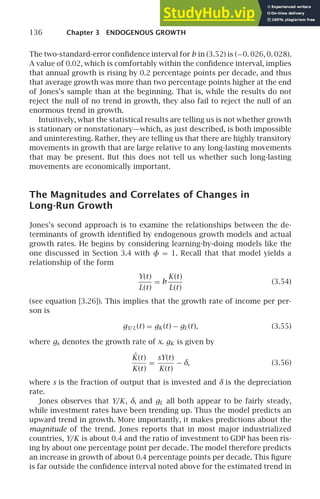 136 Chapter 3 ENDOGENOUS GROWTH
The two-standard-error conﬁdence interval for b in (3.52) is (−0. 026, 0. 028).
A value of 0.02, which is comfortably within the conﬁdence interval, implies
that annual growth is rising by 0.2 percentage points per decade, and thus
that average growth was more than two percentage points higher at the end
of Jones’s sample than at the beginning. That is, while the results do not
reject the null of no trend in growth, they also fail to reject the null of an
enormous trend in growth.
Intuitively, what the statistical results are telling us is not whether growth
is stationary or nonstationary—which, as just described, is both impossible
and uninteresting. Rather, they are telling us that there are highly transitory
movements in growth that are large relative to any long-lasting movements
that may be present. But this does not tell us whether such long-lasting
movements are economically important.
The Magnitudes and Correlates of Changes in
Long-Run Growth
Jones’s second approach is to examine the relationships between the de-
terminants of growth identiﬁed by endogenous growth models and actual
growth rates. He begins by considering learning-by-doing models like the
one discussed in Section 3.4 with φ = 1. Recall that that model yields a
relationship of the form
Y(t)
L(t)
= b
K(t)
L(t)
(3.54)
(see equation [3.26]). This implies that the growth rate of income per per-
son is
gY/L(t) = gK (t) − gL(t), (3.55)
where gx denotes the growth rate of x. gK is given by
K̇(t)
K(t)
=
sY(t)
K(t)
− δ, (3.56)
where s is the fraction of output that is invested and δ is the depreciation
rate.
Jones observes that Y/K, δ, and gL all both appear to be fairly steady,
while investment rates have been trending up. Thus the model predicts an
upward trend in growth. More importantly, it makes predictions about the
magnitude of the trend. Jones reports that in most major industrialized
countries, Y/K is about 0.4 and the ratio of investment to GDP has been ris-
ing by about one percentage point per decade. The model therefore predicts
an increase in growth of about 0.4 percentage points per decade. This ﬁgure
is far outside the conﬁdence interval noted above for the estimated trend in
 