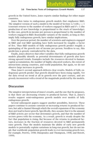 3.6 Time-Series Tests of Endogenous Growth Models 137
growth in the United States. Jones reports similar ﬁndings for other major
countries.
Jones then turns to endogenous growth models that emphasize RD.
The simplest version of such a model is the model of Section 3.2 with γ = 1
(constant returns to the number of workers engaged in RD) and θ = 1 (the
production of new knowledge is proportional to the stock of knowledge).
In this case, growth in income per person is proportional to the number of
workers engaged in RD. Reasonable variants of the model, as long as they
imply fully endogenous growth, have similar implications.
Over the postwar period, the number of scientists and engineers engaged
in RD and real RD spending have both increased by roughly a factor
of ﬁve. Thus RD models of fully endogenous growth predict roughly a
quintupling of the growth rate of income per person. Needless to say, this
prediction is grossly contradicted by the data.
Finally, Jones observes that other variables that fully endogenous growth
models plausibly identify as potential determinants of growth also have
strong upward trends. Examples include the resources devoted to human-
capital accumulation, the number of highly educated workers, the extent of
interactions among countries, and world population. But again, we do not
observe large increases in growth.
Thus Jones’s second approach delivers clear results. Models of fully en-
dogenous growth predict that growth should have been rising rapidly. Yet
the data reveal no trend at all in growth over the past century, and are
grossly inconsistent with a trend of the magnitude predicted by the models.
Discussion
The simplest interpretation of Jones’s results, and the one that he proposes,
is that there are decreasing returns to produced factors. That is, Jones’s
results support semi-endogenous growth models over models of fully
endogenous growth.
Several subsequent papers suggest another possibility, however. These
papers continue to assume constant or increasing returns to produced fac-
tors, but add a channel through which the overall expansion of the economy
does not lead to faster growth. Speciﬁcally, they assume that it is the amount
of RD activity per sector that determines growth, and that the number of
sectors grows with the economy. As a result, growth is steady despite the
fact that population is rising. But because of the returns to produced fac-
tors, increases in the fraction of resources devoted to RD permanently
raise growth. Thus the models maintain the ability of early new growth
models to potentially explain variations in long-run growth, but do not im-
ply that worldwide population growth leads to ever-increasing growth (see,
for example, Peretto, 1998; Dinopoulos and Thompson, 1998; and Howitt,
1999).
 