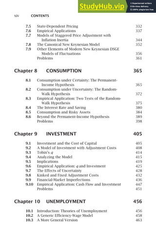xiv CONTENTS
7.5 State-Dependent Pricing 332
7.6 Empirical Applications 337
7.7 Models of Staggered Price Adjustment with
Inﬂation Inertia 344
7.8 The Canonical New Keynesian Model 352
7.9 Other Elements of Modern New Keynesian DSGE
Models of Fluctuations 356
Problems 361
Chapter 8 CONSUMPTION 365
8.1 Consumption under Certainty: The Permanent-
Income Hypothesis 365
8.2 Consumption under Uncertainty: The Random-
Walk Hypothesis 372
8.3 Empirical Application: Two Tests of the Random-
Walk Hypothesis 375
8.4 The Interest Rate and Saving 380
8.5 Consumption and Risky Assets 384
8.6 Beyond the Permanent-Income Hypothesis 389
Problems 398
Chapter 9 INVESTMENT 405
9.1 Investment and the Cost of Capital 405
9.2 A Model of Investment with Adjustment Costs 408
9.3 Tobin’s q 414
9.4 Analyzing the Model 415
9.5 Implications 419
9.6 Empirical Application: q and Investment 425
9.7 The Effects of Uncertainty 428
9.8 Kinked and Fixed Adjustment Costs 432
9.9 Financial-Market Imperfections 436
9.10 Empirical Application: Cash Flow and Investment 447
Problems 451
Chapter 10 UNEMPLOYMENT 456
10.1 Introduction: Theories of Unemployment 456
10.2 A Generic Efﬁciency-Wage Model 458
10.3 A More General Version 463
 