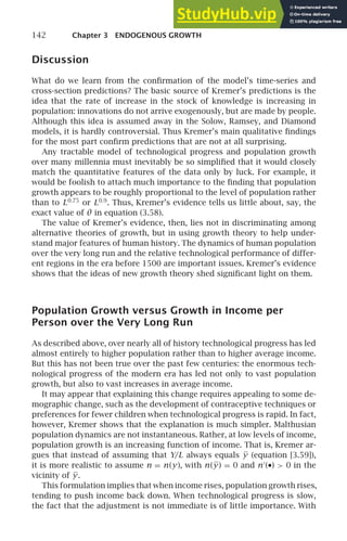 142 Chapter 3 ENDOGENOUS GROWTH
Discussion
What do we learn from the conﬁrmation of the model’s time-series and
cross-section predictions? The basic source of Kremer’s predictions is the
idea that the rate of increase in the stock of knowledge is increasing in
population: innovations do not arrive exogenously, but are made by people.
Although this idea is assumed away in the Solow, Ramsey, and Diamond
models, it is hardly controversial. Thus Kremer’s main qualitative ﬁndings
for the most part conﬁrm predictions that are not at all surprising.
Any tractable model of technological progress and population growth
over many millennia must inevitably be so simpliﬁed that it would closely
match the quantitative features of the data only by luck. For example, it
would be foolish to attach much importance to the ﬁnding that population
growth appears to be roughly proportional to the level of population rather
than to L0.75
or L0.9
. Thus, Kremer’s evidence tells us little about, say, the
exact value of θ in equation (3.58).
The value of Kremer’s evidence, then, lies not in discriminating among
alternative theories of growth, but in using growth theory to help under-
stand major features of human history. The dynamics of human population
over the very long run and the relative technological performance of differ-
ent regions in the era before 1500 are important issues. Kremer’s evidence
shows that the ideas of new growth theory shed signiﬁcant light on them.
Population Growth versus Growth in Income per
Person over the Very Long Run
As described above, over nearly all of history technological progress has led
almost entirely to higher population rather than to higher average income.
But this has not been true over the past few centuries: the enormous tech-
nological progress of the modern era has led not only to vast population
growth, but also to vast increases in average income.
It may appear that explaining this change requires appealing to some de-
mographic change, such as the development of contraceptive techniques or
preferences for fewer children when technological progress is rapid. In fact,
however, Kremer shows that the explanation is much simpler. Malthusian
population dynamics are not instantaneous. Rather, at low levels of income,
population growth is an increasing function of income. That is, Kremer ar-
gues that instead of assuming that Y/L always equals y (equation [3.59]),
it is more realistic to assume n = n(y), with n(y) = 0 and n′
(•)  0 in the
vicinity of y.
This formulation implies that when income rises, population growth rises,
tending to push income back down. When technological progress is slow,
the fact that the adjustment is not immediate is of little importance. With
 