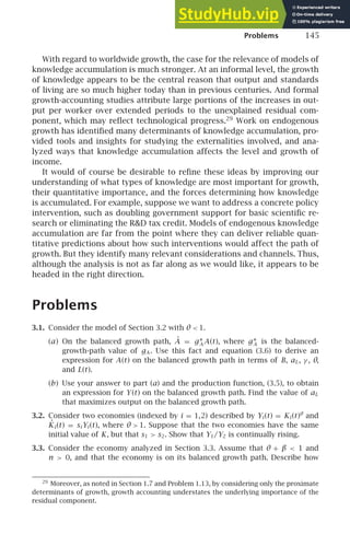 Problems 145
With regard to worldwide growth, the case for the relevance of models of
knowledge accumulation is much stronger. At an informal level, the growth
of knowledge appears to be the central reason that output and standards
of living are so much higher today than in previous centuries. And formal
growth-accounting studies attribute large portions of the increases in out-
put per worker over extended periods to the unexplained residual com-
ponent, which may reﬂect technological progress.29
Work on endogenous
growth has identiﬁed many determinants of knowledge accumulation, pro-
vided tools and insights for studying the externalities involved, and ana-
lyzed ways that knowledge accumulation affects the level and growth of
income.
It would of course be desirable to reﬁne these ideas by improving our
understanding of what types of knowledge are most important for growth,
their quantitative importance, and the forces determining how knowledge
is accumulated. For example, suppose we want to address a concrete policy
intervention, such as doubling government support for basic scientiﬁc re-
search or eliminating the RD tax credit. Models of endogenous knowledge
accumulation are far from the point where they can deliver reliable quan-
titative predictions about how such interventions would affect the path of
growth. But they identify many relevant considerations and channels. Thus,
although the analysis is not as far along as we would like, it appears to be
headed in the right direction.
Problems
3.1. Consider the model of Section 3.2 with θ  1.
(a) On the balanced growth path, Ȧ = g∗
A A(t), where g∗
A is the balanced-
growth-path value of gA . Use this fact and equation (3.6) to derive an
expression for A(t) on the balanced growth path in terms of B, aL, γ , θ,
and L(t).
(b) Use your answer to part (a) and the production function, (3.5), to obtain
an expression for Y (t) on the balanced growth path. Find the value of aL
that maximizes output on the balanced growth path.
3.2. Consider two economies (indexed by i = 1,2) described by Yi (t) = Ki (t)θ
and
K̇i (t) = si Yi (t), where θ  1. Suppose that the two economies have the same
initial value of K, but that s1  s2. Show that Y1/Y2 is continually rising.
3.3. Consider the economy analyzed in Section 3.3. Assume that θ + β  1 and
n  0, and that the economy is on its balanced growth path. Describe how
29
Moreover, as noted in Section 1.7 and Problem 1.13, by considering only the proximate
determinants of growth, growth accounting understates the underlying importance of the
residual component.
 