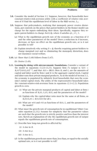 Problems 147
3.8. Consider the model of Section 3.5. Suppose, however, that households have
constant-relative-risk-aversion utility with a coefﬁcient of relative risk aver-
sion of θ. Find the equilibrium level of labor in the RD sector, LA .
3.9. Suppose that policymakers, realizing that monopoly power creates distor-
tions, put controls on the prices that patent-holders in the Romer model can
charge for the inputs embodying their ideas. Speciﬁcally, suppose they re-
quire patent-holders to charge δw(t)/φ, where δ satisﬁes φ ≤ δ ≤ 1.
(a) What is the equilibrium growth rate of the economy as a function of δ
and the other parameters of the model? Does a reduction in δ increase,
decrease, or have no effect on the equilibrium growth rate, or is it not
possible to tell?
(b) Explain intuitively why setting δ = φ, thereby requiring patent-holders to
charge marginal cost and so eliminating the monopoly distortion, does
not maximize social welfare.
3.10. (a) Show that (3.48) follows from (3.47).
(b) Derive (3.49).
3.11. Learning-by-doing with microeconomic foundations. Consider a variant of
the model in equations (3.22)–(3.25). Suppose ﬁrm i’s output is Yi (t) =
Ki (t)α
[A(t)Li (t)]1−α
, and that A(t) = BK(t). Here Ki and Li are the amounts of
capital and labor used by ﬁrm i and K is the aggregate capital stock. Capital
and labor earn their private marginal products. As in the model of Section 3.5,
the economy is populated by inﬁnitely lived households that own the econ-
omy’s initial capital stock. The utility of the representative household takes
the constant-relative-risk-aversion form in equations (2.1)–(2.2). Population
growth is zero.
(a) (i) What are the private marginal products of capital and labor at ﬁrm i
as functions of Ki (t), Li (t), K(t), and the parameters of the model?
(ii) Explain why the capital-labor ratio must be the same at all ﬁrms, so
Ki (t)/Li (t) = K(t)/L(t) for all i.
(iii) What are w(t) and r(t) as functions of K(t), L, and the parameters of
the model?
(b) What must the growth rate of consumption be in equilibrium? (Hint: Con-
sider equation [2.21].) Assume for simplicity that the parameter values
are such that the growth rate is strictly positive and less than the interest
rate. Sketch an explanation of why the equilibrium growth rate of output
equals the equilibrium growth rate of consumption.
(c) Describe how long-run growth is affected by:
(i) A rise in B.
(ii) A rise in ρ.
(iii) A rise in L.
(d) Is the equilibrium growth rate more than, less than, or equal to the socially
optimal rate, or is it not possible to tell?
 