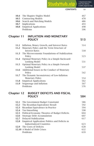 CONTENTS xv
10.4 The Shapiro–Stiglitz Model 467
10.5 Contracting Models 478
10.6 Search and Matching Models 486
10.7 Implications 493
10.8 Empirical Applications 498
Problems 506
Chapter 11 INFLATION AND MONETARY
POLICY 513
11.1 Inﬂation, Money Growth, and Interest Rates 514
11.2 Monetary Policy and the Term Structure of
Interest Rates 518
11.3 The Microeconomic Foundations of Stabilization
Policy 523
11.4 Optimal Monetary Policy in a Simple Backward-
Looking Model 531
11.5 Optimal Monetary Policy in a Simple Forward-
Looking Model 537
11.6 Additional Issues in the Conduct of Monetary
Policy 542
11.7 The Dynamic Inconsistency of Low-Inﬂation
Monetary Policy 554
11.8 Empirical Applications 562
11.9 Seignorage and Inﬂation 567
Problems 576
Chapter 12 BUDGET DEFICITS AND FISCAL
POLICY 584
12.1 The Government Budget Constraint 586
12.2 The Ricardian Equivalence Result 592
12.3 Ricardian Equivalence in Practice 594
12.4 Tax-Smoothing 598
12.5 Political-Economy Theories of Budget Deﬁcits 604
12.6 Strategic Debt Accumulation 607
12.7 Delayed Stabilization 617
12.8 Empirical Application: Politics and Deﬁcits in
Industrialized Countries 623
12.9 The Costs of Deﬁcits 628
12.10 A Model of Debt Crises 632
Problems 639
 
