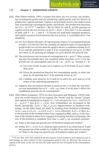 148 Chapter 3 ENDOGENOUS GROWTH
3.12. (This follows Rebelo, 1991.) Assume that there are two sectors, one produc-
ing consumption goods and one producing capital goods, and two factors of
production: capital and land. Capital is used in both sectors, but land is used
only in producing consumption goods. Speciﬁcally, the production functions
are C(t) = KC (t)α
T 1−α
and K̇(t) = BKK (t), where KC and KK are the amounts of
capital used in the two sectors (so KC(t) + KK (t) = K(t)) and T is the amount
of land, and 0  α  1 and B  0. Factors are paid their marginal products,
and capital can move freely between the two sectors. T is normalized to 1 for
simplicity.
(a) Let PK (t) denote the price of capital goods relative to consumption goods
at time t. Use the fact that the earnings of capital in units of consumption
goods in the two sectors must be equal to derive a condition relating PK (t),
KC(t), and the parameters α and B. If KC is growing at rate gK (t), at what
rate must PK be growing (or falling)? Let gP (t) denote this growth rate.
(b) The real interest rate in terms of consumption is B + gP (t).30
Thus, assum-
ing that households have our standard utility function, (2.21–2.22), the
growth rate of consumption must be (B + gP − ρ)/θ ≡ gC. Assume ρ  B.
(i) Use your results in part (a) to express gC (t) in terms of gK (t) rather
than gP (t).
(ii) Given the production function for consumption goods, at what rate
must KC be growing for C to be growing at rate gC (t)?
(iii) Combine your answers to (i) and (ii) to solve for gK (t) and gC (t) in
terms of the underlying parameters.
(c) Suppose that investment income is taxed at rate τ, so that the real inter-
est rate households face is (1 − τ)(B + gP ). How, if at all, does τ affect the
equilibrium growth rate of consumption?
3.13. (This follows Krugman, 1979; see also Grossman and Helpman, 1991b.) Sup-
pose the world consists of two regions, the “North” and the “South.” Output
and capital accumulation in region i (i = N,S) are given by Yi (t) = Ki (t)α
[Ai (t)
(1 − aLi )Li ]1−α
and K̇i (t) = si Yi (t). New technologies are developed in the
North. Speciﬁcally, ȦN (t) = BaLN LNAN (t). Improvements in Southern tech-
nology, on the other hand, are made by learning from Northern technology:
ȦS (t) = µaLS LS [AN (t) − AS (t)] if AN (t)  AS (t); otherwise ȦS (t) = 0. Here aLN
is the fraction of the Northern labor force engaged in RD, and aLS is the frac-
tion of the Southern labor force engaged in learning Northern technology; the
rest of the notation is standard. Note that LN and LS are assumed constant.
(a) What is the long-run growth rate of Northern output per worker?
(b) Deﬁne Z(t) = AS (t)/AN (t). Find an expression for Ż as a function of Z and
the parameters of the model. Is Z stable? If so, what value does it converge
to? What is the long-run growth rate of Southern output per worker?
30
To see this, note that capital in the investment sector produces new capital at rate B
and changes in value relative to the consumption good at rate gP . (Because the return to
capital is the same in the two sectors, the same must be true of capital in the consumption
sector.)
 