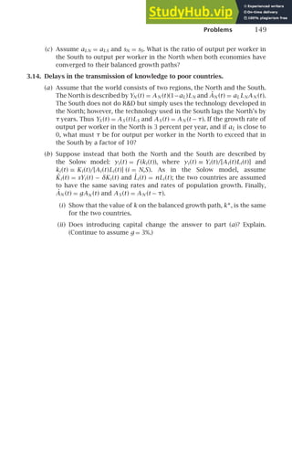 Problems 149
(c) Assume aLN = aLS and sN = sS. What is the ratio of output per worker in
the South to output per worker in the North when both economies have
converged to their balanced growth paths?
3.14. Delays in the transmission of knowledge to poor countries.
(a) Assume that the world consists of two regions, the North and the South.
The North is described by YN (t) = AN (t)(1−aL)LN and ȦN (t) = aL LNAN (t).
The South does not do RD but simply uses the technology developed in
the North; however, the technology used in the South lags the North’s by
τ years. Thus YS (t) = AS (t)LS and AS (t) = AN (t − τ). If the growth rate of
output per worker in the North is 3 percent per year, and if aL is close to
0, what must τ be for output per worker in the North to exceed that in
the South by a factor of 10?
(b) Suppose instead that both the North and the South are described by
the Solow model: yi (t) = f (ki (t)), where yi (t) ≡ Yi (t)/[Ai (t)Li (t)] and
ki (t) ≡ Ki (t)/[Ai (t)Li (t)] (i = N,S). As in the Solow model, assume
K̇i (t) = sYi (t) − δKi (t) and L̇i (t) = nLi (t); the two countries are assumed
to have the same saving rates and rates of population growth. Finally,
ȦN (t) = gAN (t) and AS (t) = AN (t − τ).
(i) Show that the value of k on the balanced growth path, k∗, is the same
for the two countries.
(ii) Does introducing capital change the answer to part (a)? Explain.
(Continue to assume g = 3%.)
 