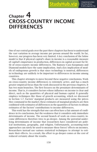Chapter 4
CROSS-COUNTRY INCOME
DIFFERENCES
One of our central goals over the past three chapters has been to understand
the vast variation in average income per person around the world. So far,
however, our progress has been very limited. A key conclusion of the Solow
model is that if physical capital’s share in income is a reasonable measure
of capital’s importance in production, differences in capital account for lit-
tle of cross-country income differences. The Ramsey–Cass–Koopmans and
Diamond models have the same implication. And a key implication of mod-
els of endogenous growth is that since technology is nonrival, differences
in technology are unlikely to be important to differences in income among
countries.
This chapter attempts to move beyond these negative conclusions. Work
on cross-country income differences is extremely active, and has a much
greater empirical focus than the work discussed in the previous chapters. It
has two main branches. The ﬁrst focuses on the proximate determinants of
income. That is, it considers factors whose inﬂuence on income is clear and
direct, such as the quantities of physical and human capital. It generally
employs techniques like those of growth accounting, which we discussed
in Section 1.7. Factors’ marginal products are measured using the prices
they command in the market; these estimates of marginal products are then
combined with estimates of differences in the quantities of factors to obtain
estimates of the factors’ contributions to income differences.
This work has the strength that one can often have a fair amount of conﬁ-
dence in its conclusions, but the weakness that it considers only immediate
determinants of income. The second branch of work on cross-country in-
come differences therefore tries to go deeper. Among the potential under-
lying determinants of income that researchers have considered are polit-
ical institutions, geography, and religion. Unfortunately, accounting-style
approaches can rarely be used to measure these forces’ effects on incomes.
Researchers instead use various statistical techniques to attempt to esti-
mate their effects. As a result, the effort to go deeper comes at the cost of
reduced certainty about the results.
150
 