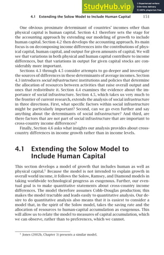 4.1 Extending the Solow Model to Include Human Capital 151
One obvious proximate determinant of countries’ incomes other than
physical capital is human capital. Section 4.1 therefore sets the stage for
the accounting approach by extending our modeling of growth to include
human capital. Section 4.2 then develops the accounting approach. Its main
focus is on decomposing income differences into the contributions of phys-
ical capital, human capital, and output for given amounts of capital. We will
see that variations in both physical and human capital contribute to income
differences, but that variations in output for given capital stocks are con-
siderably more important.
Sections 4.3 through 4.5 consider attempts to go deeper and investigate
the sources of differences in these determinants of average incomes. Section
4.3 introduces social infrastructure: institutions and policies that determine
the allocation of resources between activities that raise overall output and
ones that redistribute it. Section 4.4 examines the evidence about the im-
portance of social infrastructure. Section 4.5, which takes us very much to
the frontier of current research, extends the analysis of social infrastructure
in three directions. First, what speciﬁc factors within social infrastructure
might be particularly important? Second, can we go even further and say
anything about the determinants of social infrastructure? And third, are
there factors that are not part of social infrastructure that are important to
cross-country income differences?
Finally, Section 4.6 asks what insights our analysis provides about cross-
country differences in income growth rather than in income levels.
4.1 Extending the Solow Model to
Include Human Capital
This section develops a model of growth that includes human as well as
physical capital.1
Because the model is not intended to explain growth in
overall world income, it follows the Solow, Ramsey, and Diamond models in
taking worldwide technological progress as exogenous. Further, our even-
tual goal is to make quantitative statements about cross-country income
differences. The model therefore assumes Cobb–Douglas production; this
makes the model tractable and leads easily to quantitative analysis. Our de-
sire to do quantitative analysis also means that it is easiest to consider a
model that, in the spirit of the Solow model, takes the saving rate and the
allocation of resources to human-capital accumulation as exogenous. This
will allow us to relate the model to measures of capital accumulation, which
we can observe, rather than to preferences, which we cannot.
1
Jones (2002b, Chapter 3) presents a similar model.
 