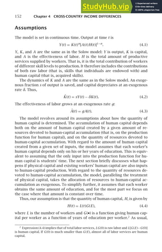 152 Chapter 4 CROSS-COUNTRY INCOME DIFFERENCES
Assumptions
The model is set in continuous time. Output at time t is
Y(t) = K(t)α
[A(t)H(t)]1−α
. (4.1)
Y, K, and A are the same as in the Solow model: Y is output, K is capital,
and A is the effectiveness of labor. H is the total amount of productive
services supplied by workers. That is, it is the total contribution of workers
of different skill levels to production. It therefore includes the contributions
of both raw labor (that is, skills that individuals are endowed with) and
human capital (that is, acquired skills).
The dynamics of K and A are the same as in the Solow model. An exoge-
nous fraction s of output is saved, and capital depreciates at an exogenous
rate δ. Thus,
K̇(t) = sY(t) − δK(t). (4.2)
The effectiveness of labor grows at an exogenous rate g:
Ȧ(t) = gA(t). (4.3)
The model revolves around its assumptions about how the quantity of
human capital is determined. The accumulation of human capital depends
both on the amount of human capital created by a given amount of re-
sources devoted to human-capital accumulation (that is, on the production
function for human capital), and on the quantity of resources devoted to
human-capital accumulation. With regard to the amount of human capital
created from a given set of inputs, the model assumes that each worker’s
human capital depends only on his or her years of education. This is equiv-
alent to assuming that the only input into the production function for hu-
man capital is students’ time. The next section brieﬂy discusses what hap-
pens if physical capital and existing workers’ human capital are also inputs
to human-capital production. With regard to the quantity of resources de-
voted to human-capital accumulation, the model, paralleling the treatment
of physical capital, takes the allocation of resources to human-capital ac-
cumulation as exogenous. To simplify further, it assumes that each worker
obtains the same amount of education, and for the most part we focus on
the case where that amount is constant over time.
Thus, our assumption is that the quantity of human capital, H, is given by
H(t) = L(t)G(E), (4.4)
where L is the number of workers and G(•) is a function giving human cap-
ital per worker as a function of years of education per worker.2
As usual,
2
Expression (4.4) implies that of total labor services, LG(0) is raw labor and L[G(E)−G(0)]
is human capital. If G(0) is much smaller than G(E), almost all of labor services are human
capital.
 