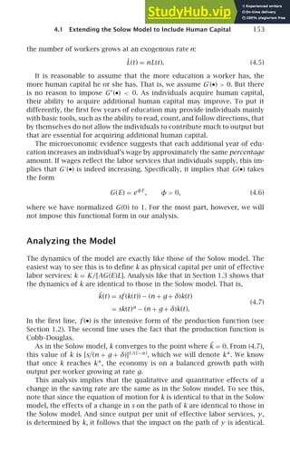 4.1 Extending the Solow Model to Include Human Capital 153
the number of workers grows at an exogenous rate n:
L̇(t) = nL(t). (4.5)
It is reasonable to assume that the more education a worker has, the
more human capital he or she has. That is, we assume G′
(•)  0. But there
is no reason to impose G′′
(•)  0. As individuals acquire human capital,
their ability to acquire additional human capital may improve. To put it
differently, the ﬁrst few years of education may provide individuals mainly
with basic tools, such as the ability to read, count, and follow directions, that
by themselves do not allow the individuals to contribute much to output but
that are essential for acquiring additional human capital.
The microeconomic evidence suggests that each additional year of edu-
cation increases an individual’s wage by approximately the same percentage
amount. If wages reﬂect the labor services that individuals supply, this im-
plies that G′
(•) is indeed increasing. Speciﬁcally, it implies that G(•) takes
the form
G(E) = eφE
, φ  0, (4.6)
where we have normalized G(0) to 1. For the most part, however, we will
not impose this functional form in our analysis.
Analyzing the Model
The dynamics of the model are exactly like those of the Solow model. The
easiest way to see this is to deﬁne k as physical capital per unit of effective
labor services: k = K/[AG(E)L]. Analysis like that in Section 1.3 shows that
the dynamics of k are identical to those in the Solow model. That is,
˙
k(t) = sf (k(t)) − (n + g + δ)k(t)
= sk(t)α
− (n + g + δ)k(t).
(4.7)
In the ﬁrst line, f (•) is the intensive form of the production function (see
Section 1.2). The second line uses the fact that the production function is
Cobb–Douglas.
As in the Solow model, k converges to the point where ˙
k = 0. From (4.7),
this value of k is [s/(n + g + δ)]1/(1−α)
, which we will denote k∗. We know
that once k reaches k∗, the economy is on a balanced growth path with
output per worker growing at rate g.
This analysis implies that the qualitative and quantitative effects of a
change in the saving rate are the same as in the Solow model. To see this,
note that since the equation of motion for k is identical to that in the Solow
model, the effects of a change in s on the path of k are identical to those in
the Solow model. And since output per unit of effective labor services, y,
is determined by k, it follows that the impact on the path of y is identical.
 