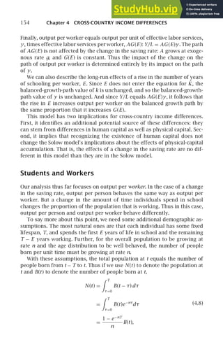 154 Chapter 4 CROSS-COUNTRY INCOME DIFFERENCES
Finally, output per worker equals output per unit of effective labor services,
y, times effective labor services per worker, AG(E): Y/L = AG(E)y. The path
of AG(E) is not affected by the change in the saving rate: A grows at exoge-
nous rate g, and G(E) is constant. Thus the impact of the change on the
path of output per worker is determined entirely by its impact on the path
of y.
We can also describe the long-run effects of a rise in the number of years
of schooling per worker, E. Since E does not enter the equation for K̇, the
balanced-growth-path value of k is unchanged, and so the balanced-growth-
path value of y is unchanged. And since Y/L equals AG(E)y, it follows that
the rise in E increases output per worker on the balanced growth path by
the same proportion that it increases G(E).
This model has two implications for cross-country income differences.
First, it identiﬁes an additional potential source of these differences: they
can stem from differences in human capital as well as physical capital. Sec-
ond, it implies that recognizing the existence of human capital does not
change the Solow model’s implications about the effects of physical-capital
accumulation. That is, the effects of a change in the saving rate are no dif-
ferent in this model than they are in the Solow model.
Students and Workers
Our analysis thus far focuses on output per worker. In the case of a change
in the saving rate, output per person behaves the same way as output per
worker. But a change in the amount of time individuals spend in school
changes the proportion of the population that is working. Thus in this case,
output per person and output per worker behave differently.
To say more about this point, we need some additional demographic as-
sumptions. The most natural ones are that each individual has some ﬁxed
lifespan, T, and spends the ﬁrst E years of life in school and the remaining
T − E years working. Further, for the overall population to be growing at
rate n and the age distribution to be well behaved, the number of people
born per unit time must be growing at rate n.
With these assumptions, the total population at t equals the number of
people born from t − T to t. Thus if we use N(t) to denote the population at
t and B(t) to denote the number of people born at t,
N(t) =
 T
τ=0
B(t − τ) dτ
=
 T
τ=0
B(t)e−nτ
dτ
=
1 − e−nT
n
B(t),
(4.8)
 