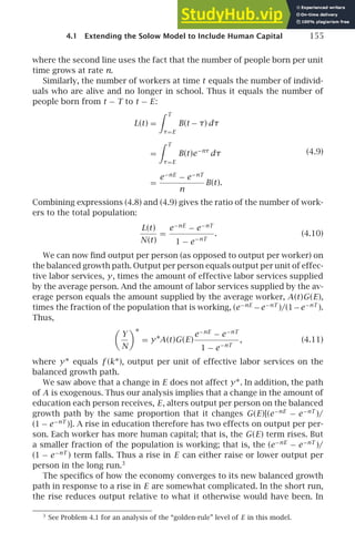 4.1 Extending the Solow Model to Include Human Capital 155
where the second line uses the fact that the number of people born per unit
time grows at rate n.
Similarly, the number of workers at time t equals the number of individ-
uals who are alive and no longer in school. Thus it equals the number of
people born from t − T to t − E:
L(t) =
 T
τ=E
B(t − τ) dτ
=
 T
τ=E
B(t)e−nτ
dτ
=
e−nE
− e−nT
n
B(t).
(4.9)
Combining expressions (4.8) and (4.9) gives the ratio of the number of work-
ers to the total population:
L(t)
N(t)
=
e−nE
− e−nT
1 − e−nT
. (4.10)
We can now ﬁnd output per person (as opposed to output per worker) on
the balanced growth path. Output per person equals output per unit of effec-
tive labor services, y, times the amount of effective labor services supplied
by the average person. And the amount of labor services supplied by the av-
erage person equals the amount supplied by the average worker, A(t)G(E),
times the fraction of the population that is working, (e−nE
−e−nT
)/(1−e−nT
).
Thus,

Y
N
∗
= y∗A(t)G(E)
e−nE
− e−nT
1 − e−nT
, (4.11)
where y∗ equals f (k∗), output per unit of effective labor services on the
balanced growth path.
We saw above that a change in E does not affect y∗. In addition, the path
of A is exogenous. Thus our analysis implies that a change in the amount of
education each person receives, E, alters output per person on the balanced
growth path by the same proportion that it changes G(E)[(e−nE
− e−nT
)/
(1 − e−nT
)]. A rise in education therefore has two effects on output per per-
son. Each worker has more human capital; that is, the G(E) term rises. But
a smaller fraction of the population is working; that is, the (e−nE
− e−nT
)/
(1 − e−nT
) term falls. Thus a rise in E can either raise or lower output per
person in the long run.3
The speciﬁcs of how the economy converges to its new balanced growth
path in response to a rise in E are somewhat complicated. In the short run,
the rise reduces output relative to what it otherwise would have been. In
3
See Problem 4.1 for an analysis of the “golden-rule” level of E in this model.
 