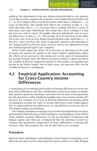 156 Chapter 4 CROSS-COUNTRY INCOME DIFFERENCES
addition, the adjustment to the new balanced growth path is very gradual.
To see these points, suppose the economy is on a balanced growth path with
E = E0. Now suppose that everyone born after some time, t0, obtains E1  E0
years of education. This change ﬁrst affects the economy at date t0 + E0.
From this date until t0 + E1, everyone who is working still has E0 years of
education, and some individuals who would have been working if E had
not risen are still in school. The highly educated individuals start to enter
the labor force at date t0 + E1. The average level of education in the labor
force does not reach its new balanced-growth-path value until date t0 + T,
however. And even then, the stock of physical capital is still adjusting to
the changed path of effective labor services, and so the adjustment to the
new balanced growth path is not complete.
These results about the effects of an increase in education on the path
of output per person are similar to the Solow model’s implications about
the effects of an increase in the saving rate on the path of consumption
per person. In both cases, the shift in resources leads to a short-run fall in
the variable of interest (output per person in this model, consumption per
person in the Solow model). And in both cases, the long-run effect on the
variable of interest is ambiguous.
4.2 Empirical Application: Accounting
for Cross-Country Income
Differences
A central goal of accounting-style studies of income differences is to decom-
pose those differences into the contributions of physical-capital accumula-
tion, human-capital accumulation, and other factors. Such a decomposition
has the potential to offer signiﬁcant insights into cross-country income dif-
ferences. For example, if we were to ﬁnd that differences in human-capital
accumulation account for most of income differences, this would suggest
that to understand income differences, we should focus on factors that af-
fect human-capital accumulation.
Two leading examples accounting-style income decompositions are those
performed by Hall and Jones (1999) and Klenow and Rodrı́guez-Clare (1997).
These authors measure differences in the accumulation of physical and
human capital, and then use a framework like the previous section’s to
estimate the quantitative importance of those differences to income dif-
ferences. They then measure the role of other forces as a residual.
Procedure
Hall and Jones and Klenow and Rodrı́guez-Clare begin by assuming, as we
did in the previous section, that output in a given country is a Cobb–Douglas
 