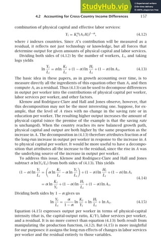 4.2 Accounting for Cross-Country Income Differences 157
combination of physical capital and effective labor services:
Yi = Kα
i (Ai Hi )1−α
, (4.12)
where i indexes countries. Since A’s contribution will be measured as a
residual, it reﬂects not just technology or knowledge, but all forces that
determine output for given amounts of physical capital and labor services.
Dividing both sides of (4.12) by the number of workers, Li , and taking
logs yields
ln
Yi
Li
= αln
Ki
Li
+ (1 − α) ln
Hi
Li
+ (1 − α) ln Ai . (4.13)
The basic idea in these papers, as in growth accounting over time, is to
measure directly all the ingredients of this equation other than Ai and then
compute Ai as a residual. Thus (4.13) can be used to decompose differences
in output per worker into the contributions of physical capital per worker,
labor services per worker, and other factors.
Klenow and Rodrı́guez-Clare and Hall and Jones observe, however, that
this decomposition may not be the most interesting one. Suppose, for ex-
ample, that the level of A rises with no change in the saving rate or in
education per worker. The resulting higher output increases the amount of
physical capital (since the premise of the example is that the saving rate
is unchanged). When the country reaches its new balanced growth path,
physical capital and output are both higher by the same proportion as the
increase in A. The decomposition in (4.13) therefore attributes fraction α of
the long-run increase in output per worker in response to the increase in A
to physical capital per worker. It would be more useful to have a decompo-
sition that attributes all the increase to the residual, since the rise in A was
the underlying source of the increase in output per worker.
To address this issue, Klenow and Rodrı́guez-Clare and Hall and Jones
subtract α ln(Yi /Li ) from both sides of (4.13). This yields
(1 − α) ln
Yi
Li
=

α ln
Ki
Li
− α ln
Yi
Li

+ (1 − α) ln
Hi
Li
+ (1 − α) ln Ai
= α ln
Ki
Yi
+ (1 − α) ln
Hi
Li
+ (1 − α) ln Ai .
(4.14)
Dividing both sides by 1 − α gives us
ln
Yi
Li
=
α
1 − α
ln
Ki
Yi
+ ln
Hi
Li
+ ln Ai . (4.15)
Equation (4.15) expresses output per worker in terms of physical-capital
intensity (that is, the capital-output ratio, K/Y), labor services per worker,
and a residual. It is no more correct than equation (4.13): both result from
manipulating the production function, (4.12). But (4.15) is more insightful
for our purposes: it assigns the long-run effects of changes in labor services
per worker and the residual entirely to those variables.
 
