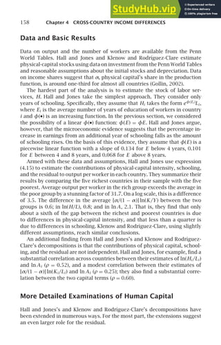 158 Chapter 4 CROSS-COUNTRY INCOME DIFFERENCES
Data and Basic Results
Data on output and the number of workers are available from the Penn
World Tables. Hall and Jones and Klenow and Rodrı́guez-Clare estimate
physical-capital stocks using data on investment from the Penn World Tables
and reasonable assumptions about the initial stocks and depreciation. Data
on income shares suggest that α, physical capital’s share in the production
function, is around one-third for almost all countries (Gollin, 2002).
The hardest part of the analysis is to estimate the stock of labor ser-
vices, H. Hall and Jones take the simplest approach. They consider only
years of schooling. Speciﬁcally, they assume that Hi takes the form eφ(Ei )
Li ,
where Ei is the average number of years of education of workers in country
i and φ(•) is an increasing function. In the previous section, we considered
the possibility of a linear φ(•) function: φ(E) = φE. Hall and Jones argue,
however, that the microeconomic evidence suggests that the percentage in-
crease in earnings from an additional year of schooling falls as the amount
of schooling rises. On the basis of this evidence, they assume that φ(E) is a
piecewise linear function with a slope of 0.134 for E below 4 years, 0.101
for E between 4 and 8 years, and 0.068 for E above 8 years.
Armed with these data and assumptions, Hall and Jones use expression
(4.15) to estimate the contributions of physical-capital intensity, schooling,
and the residual to output per worker in each country. They summarize their
results by comparing the ﬁve richest countries in their sample with the ﬁve
poorest. Average output per worker in the rich group exceeds the average in
the poor group by a stunning factor of 31.7. On a log scale, this is a difference
of 3.5. The difference in the average [α/(1 − α)] ln(K/Y) between the two
groups is 0.6; in ln(H/L), 0.8; and in ln A, 2.1. That is, they ﬁnd that only
about a sixth of the gap between the richest and poorest countries is due
to differences in physical-capital intensity, and that less than a quarter is
due to differences in schooling. Klenow and Rodrı́guez-Clare, using slightly
different assumptions, reach similar conclusions.
An additional ﬁnding from Hall and Jones’s and Klenow and Rodrı́guez-
Clare’s decompositions is that the contributions of physical capital, school-
ing, and the residual are not independent. Hall and Jones, for example, ﬁnd a
substantial correlation across countries between their estimates of ln(Hi /Li )
and ln Ai (ρ = 0.52), and a modest correlation between their estimates of
[α/(1 − α)] ln(Ki /Li ) and ln Ai (ρ = 0.25); they also ﬁnd a substantial corre-
lation between the two capital terms (ρ = 0.60).
More Detailed Examinations of Human Capital
Hall and Jones’s and Klenow and Rodrı́guez-Clare’s decompositions have
been extended in numerous ways. For the most part, the extensions suggest
an even larger role for the residual.
 