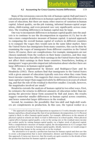 4.2 Accounting for Cross-Country Income Differences 159
Many of the extensions concern the role of human capital. Hall and Jones’s
calculations ignore all differences in human capital other than differences in
years of education. But there are many other sources of variation in human
capital. School quality, on-the-job training, informal human-capital acqui-
sition, child-rearing, and even prenatal care vary signiﬁcantly across coun-
tries. The resulting differences in human capital may be large.
One way to incorporate differences in human-capital quality into the anal-
ysis is to continue to use the decomposition in equation (4.15), but to ob-
tain a more comprehensive measure of human capital. A natural approach
to comparing the overall human capital of workers in different countries
is to compare the wages they would earn in the same labor market. Since
the United States has immigrants from many countries, this can be done by
examining the wages of immigrants from different countries in the United
States. Of course, there are complications. For example, immigrants are not
chosen randomly from the workers in their home countries, and they may
have characteristics that affect their earnings in the United States that would
not affect their earnings in their home countries. Nonetheless, looking at
immigrants’ wages provides important information about whether there are
large differences in human-capital quality.
This idea is implemented by Klenow and Rodrı́guez-Clare and by
Hendricks (2002). These authors ﬁnd that immigrants to the United States
with a given amount of education typically earn less when they come from
lower-income countries. This suggests that cross-country differences in hu-
man capital are larger than suggested solely by differences in years of school-
ing, and that the role of the residual is therefore smaller. Crucially, however,
the magnitudes involved are small.4
Hendricks extends the analysis of human capital in two other ways. First,
he estimates the returns to different amounts of education rather than im-
posing the piecewise linear form assumed by Hall and Jones. His results
suggest somewhat smaller differences in human capital across countries,
and hence somewhat larger differences in the residual.
Second, he examines the possibility that low-skill and high-skill work-
ers are complements in production. In this case, the typical worker in a
4
The approach of using the decomposition in equation (4.15) with a broader measure of
human capital has a disadvantage like that of our preliminary decomposition, (4.13). Physical
capital is likely to affect human-capital quality. For example, differences in the amount of
physical capital in schools are likely to lead to differences in school quality. When physical
capital affects human-capital quality, a rise in the saving rate or the residual raises income
per worker partly by raising human-capital quality via a higher stock of physical capital.
With a comprehensive measure of human capital, the decomposition in (4.15) assigns that
portion of the rise in income to human-capital quality. Ideally, however, we would assign it
to the underlying change in the saving rate or in the residual.
The alternative is to specify a production function for human capital and then use this
to create a decomposition that is more informative. Klenow and Rodrı́guez-Clare consider
this approach. It turns out, however, that the results are quite sensitive to the details of how
the production function for human capital is speciﬁed.
 
