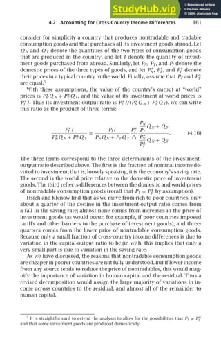 4.2 Accounting for Cross-Country Income Differences 161
consider for simplicity a country that produces nontradable and tradable
consumption goods and that purchases all its investment goods abroad. Let
Q N and Q T denote the quantities of the two types of consumption goods
that are produced in the country, and let I denote the quantity of invest-
ment goods purchased from abroad. Similarly, let PN, PT, and PI denote the
domestic prices of the three types of goods, and let P∗
N, P∗
T , and P∗
I denote
their prices in a typical country in the world. Finally, assume that PT and P∗
T
are equal.5
With these assumptions, the value of the country’s output at “world”
prices is P∗
N Q N + P∗
T Q T, and the value of its investment at world prices is
P∗
I I. Thus its investment-output ratio is P∗
I I/(P∗
N Q N + P∗
T Q T). We can write
this ratio as the product of three terms:
P∗
I I
P∗
N Q N + P∗
T Q T
=
PI I
PN Q N + PT Q T
P∗
I
PI
PN
PT
Q N + Q T
P∗
N
P∗
T
Q N + Q T
. (4.16)
The three terms correspond to the three determinants of the investment-
output ratio described above. The ﬁrst is the fraction of nominal income de-
voted to investment; that is, loosely speaking, it is the economy’s saving rate.
The second is the world price relative to the domestic price of investment
goods. The third reﬂects differences between the domestic and world prices
of nontradable consumption goods (recall that PT = P∗
T by assumption).
Hsieh and Klenow ﬁnd that as we move from rich to poor countries, only
about a quarter of the decline in the investment-output ratio comes from
a fall in the saving rate; almost none comes from increases in the price of
investment goods (as would occur, for example, if poor countries imposed
tariffs and other barriers to the purchase of investment goods); and three-
quarters comes from the lower price of nontradable consumption goods.
Because only a small fraction of cross-country income differences is due to
variation in the capital-output ratio to begin with, this implies that only a
very small part is due to variation in the saving rate.
As we have discussed, the reasons that nontradable consumption goods
are cheaper in poorer countries are not fully understood. But if lower income
from any source tends to reduce the price of nontradables, this would mag-
nify the importance of variation in human capital and the residual. Thus a
revised decomposition would assign the large majority of variations in in-
come across countries to the residual, and almost all of the remainder to
human capital.
5
It is straightforward to extend the analysis to allow for the possibilities that PT = P∗
T
and that some investment goods are produced domestically.
 