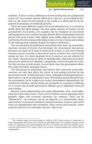 4.3 Social Infrastructure 163
countries. If this is correct, differences in rent-seeking may be an important
source of cross-country income differences. Likewise, as described in Sec-
tion 3.4, the extent of rent-seeking in the world as a whole may be an im-
portant determinant of worldwide growth.7
There are many different aspects of social infrastructure. It is useful to
divide them into three groups. The ﬁrst group consists of features of the
government’s ﬁscal policy. For example, the tax treatment of investment
and marginal tax rates on labor income directly affect relationships between
private and social returns. Only slightly more subtly, high tax rates induce
such forms of rent-seeking as devoting resources to tax evasion and working
in the underground economy despite its relative inefﬁciency.
The second group of institutions and policies that make up social infra-
structure consists of factors that determine the environment that private
decisions are made in. If crime is unchecked or there is civil war or foreign
invasion, private rewards to investment and to activities that raise overall
output are low. At a more mundane level, if contracts are not enforced or
the courts’ interpretation of them is unpredictable, long-term investment
projects are unattractive. Similarly, competition, with its rewards for activi-
ties that increase overall output, is more likely when the government allows
free trade and limits monopoly power.
The ﬁnal group of institutions and policies that constitute social infra-
structure are ones that affect the extent of rent-seeking activities by the
government itself. As Hall and Jones stress, although well-designed govern-
ment policies can be an important source of beneﬁcial social infrastructure,
the government can be a major rent-seeker. Government expropriation, the
solicitation of bribes, and the doling out of beneﬁts in response to lobbying
or to actions that beneﬁt government ofﬁcials can be important forms of
rent-seeking.
Because social infrastructure has many dimensions, poor social infra-
structure takes many forms. There can be Stalinist central planning where
property rights and economic incentives are minimal. There can be
“kleptocracy”—an economy run by an oligarchy or a dictatorship whose
main interest is personal enrichment and preservation of power, and which
relies on expropriation and corruption. There can be near-anarchy, where
property and lives are extremely insecure. And so on.
7
The seminal paper on rent-seeking is Tullock (1967). Rent-seeking is important to
many phenomena other than cross-country income differences. For example, Krueger (1974)
shows its importance for understanding the effects of tariffs and other government inter-
ventions, and Posner (1975) argues that it is essential to understanding the welfare effects
of monopoly.
 