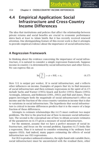 164 Chapter 4 CROSS-COUNTRY INCOME DIFFERENCES
4.4 Empirical Application: Social
Infrastructure and Cross-Country
Income Differences
The idea that institutions and policies that affect the relationship between
private returns and social beneﬁts are crucial to economic performance
dates back at least to Adam Smith. But it has recently received renewed
attention. One distinguishing feature of this recent work is that it attempts
to provide empirical evidence about the importance of social infrastructure.
A Regression Framework
In thinking about the evidence concerning the importance of social infras-
tructure, it is natural to consider a simple regression framework. Suppose
income in country i is determined by social infrastructure and other forces.
We can express this as
ln

Yi
Li

= a + bSIi + ei . (4.17)
Here Y/L is output per worker, SI is social infrastructure, and e reﬂects
other inﬂuences on income. Examples of papers that try to ﬁnd measures
of social infrastructure and then estimate regressions in the spirit of (4.17)
include Sachs and Warner (1995); Knack and Keefer (1995); Mauro (1995);
Acemoglu, Johnson, and Robinson (2001, 2002); and Hall and Jones. These
papers investigate both the magnitude of social infrastructure’s effect on
income and the fraction of the cross-country variation in income that is due
to variations in social infrastructure. The hypothesis that social infrastruc-
ture is critical to income differences predicts that it is the source of a large
fraction of those differences.
Attempts to estimate relationships like (4.17) must confront two major
problems. The ﬁrst is the practical one of how to measure social infrastruc-
ture. The second is the conceptual one of how to obtain accurate estimates
of the parameters in (4.17) given a measure of social infrastructure.
For the moment, assume that we have a perfect measure of social in-
frastructure, and focus on the second problem. Equation (4.17) looks like
a regression. Thus it is natural to consider estimating it by ordinary least
squares (OLS). And indeed, many papers estimating the effects of social
infrastructure use OLS regressions.
For OLS to produce unbiased estimates, the right-hand-side variable (here,
social infrastructure) must be uncorrelated with the residual (here, other
 