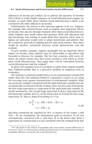 4.4 Social Infrastructure and Cross-Country Income Differences 165
inﬂuences on income per worker). So to address the question of whether
OLS is likely to yield reliable estimates of social infrastructure’s impact on
income, we must think about whether social infrastructure is likely to be
correlated with other inﬂuences on income.
Unfortunately, the answer to that question appears to be yes. Suppose,
for example, that cultural factors, such as religion, have important effects
on income that operate through channels other than social infrastructure.
Some religions may instill values that promote thrift and education and
that discourage rent-seeking. It seems likely that countries where such re-
ligions are prevalent would tend to adopt institutions and policies that
do a relatively good job of aligning private and social returns. Thus there
would be positive correlation between social infrastructure and the
residual.
To give another example, suppose geography has an important direct
impact on income. Some climates may be unfavorable to agriculture and
favorable to disease, for example. The fact that countries with worse cli-
mates are poorer means they have fewer resources with which to create
good social infrastructure. Thus again there will be correlation between
social infrastructure and the residual.8
In short, OLS estimates of (4.17) are likely to suffer from omitted-variable
bias. Omitted-variable bias is a pervasive problem in empirical work in
economics.
The solution to omitted-variable bias is to use instrumental variables (IV)
rather than OLS. The intuition behind IV estimation is easiest to see using
the two-stage least squares interpretation of instrumental variables. What
one needs are variables correlated with the right-hand-side variables but not
systematically correlated with the residual. Once one has such instruments,
the ﬁrst-stage regression is a regression of the right-hand-side variable, SI ,
on the instruments. The second-stage regression is then a regression of the
left-hand-side variable, ln(Y/L), on the ﬁtted value of SI from the ﬁrst-stage
regression, 
SI . That is, think of rewriting (4.17) as
ln
Yi
Li
= a + b 
SIl + b(SIi − 
SIl) + ei
(4.18)
≡ a + b 
SIl + ui ,
and then estimating the equation by OLS. u consists of two terms, e and
b(SI − 
SI ). By assumption, the instruments used to construct 
SI are not
systematically correlated with e. And since 
SI is the ﬁtted value from a
regression, by construction it is not correlated with the residual from that
8
We will return to the subject of geography and cross-country income differences in
Section 4.5. There, we will encounter another potential source of correlation between direct
geographic inﬂuences on income and social infrastructure.
 