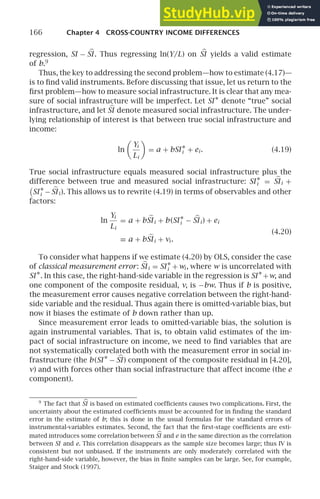 166 Chapter 4 CROSS-COUNTRY INCOME DIFFERENCES
regression, SI − 
SI . Thus regressing ln(Y/L) on 
SI yields a valid estimate
of b.9
Thus, the key to addressing the second problem—how to estimate (4.17)—
is to ﬁnd valid instruments. Before discussing that issue, let us return to the
ﬁrst problem—how to measure social infrastructure. It is clear that any mea-
sure of social infrastructure will be imperfect. Let SI ∗
denote “true” social
infrastructure, and let 
SI denote measured social infrastructure. The under-
lying relationship of interest is that between true social infrastructure and
income:
ln

Yi
Li

= a + bSI ∗
i + ei . (4.19)
True social infrastructure equals measured social infrastructure plus the
difference between true and measured social infrastructure: SI ∗
i = 
SIi +

SI ∗
i − 
SIi ). This allows us to rewrite (4.19) in terms of observables and other
factors:
ln
Yi
Li
= a + b 
SIi + b(SI ∗
i − 
SIi ) + ei
(4.20)
≡ a + b 
SIi + vi .
To consider what happens if we estimate (4.20) by OLS, consider the case
of classical measurement error: 
SIi = SI ∗
i +wi , where w is uncorrelated with
SI ∗
. In this case, the right-hand-side variable in the regression is SI ∗
+w, and
one component of the composite residual, v, is −bw. Thus if b is positive,
the measurement error causes negative correlation between the right-hand-
side variable and the residual. Thus again there is omitted-variable bias, but
now it biases the estimate of b down rather than up.
Since measurement error leads to omitted-variable bias, the solution is
again instrumental variables. That is, to obtain valid estimates of the im-
pact of social infrastructure on income, we need to ﬁnd variables that are
not systematically correlated both with the measurement error in social in-
frastructure (the b(SI ∗
− 
SI ) component of the composite residual in [4.20],
v) and with forces other than social infrastructure that affect income (the e
component).
9
The fact that 
SI is based on estimated coefﬁcients causes two complications. First, the
uncertainty about the estimated coefﬁcients must be accounted for in ﬁnding the standard
error in the estimate of b; this is done in the usual formulas for the standard errors of
instrumental-variables estimates. Second, the fact that the ﬁrst-stage coefﬁcients are esti-
mated introduces some correlation between 
SI and e in the same direction as the correlation
between SI and e. This correlation disappears as the sample size becomes large; thus IV is
consistent but not unbiased. If the instruments are only moderately correlated with the
right-hand-side variable, however, the bias in ﬁnite samples can be large. See, for example,
Staiger and Stock (1997).
 