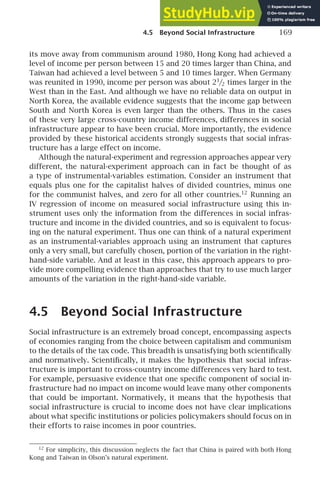 4.5 Beyond Social Infrastructure 169
its move away from communism around 1980, Hong Kong had achieved a
level of income per person between 15 and 20 times larger than China, and
Taiwan had achieved a level between 5 and 10 times larger. When Germany
was reunited in 1990, income per person was about 21
/2 times larger in the
West than in the East. And although we have no reliable data on output in
North Korea, the available evidence suggests that the income gap between
South and North Korea is even larger than the others. Thus in the cases
of these very large cross-country income differences, differences in social
infrastructure appear to have been crucial. More importantly, the evidence
provided by these historical accidents strongly suggests that social infras-
tructure has a large effect on income.
Although the natural-experiment and regression approaches appear very
different, the natural-experiment approach can in fact be thought of as
a type of instrumental-variables estimation. Consider an instrument that
equals plus one for the capitalist halves of divided countries, minus one
for the communist halves, and zero for all other countries.12
Running an
IV regression of income on measured social infrastructure using this in-
strument uses only the information from the differences in social infras-
tructure and income in the divided countries, and so is equivalent to focus-
ing on the natural experiment. Thus one can think of a natural experiment
as an instrumental-variables approach using an instrument that captures
only a very small, but carefully chosen, portion of the variation in the right-
hand-side variable. And at least in this case, this approach appears to pro-
vide more compelling evidence than approaches that try to use much larger
amounts of the variation in the right-hand-side variable.
4.5 Beyond Social Infrastructure
Social infrastructure is an extremely broad concept, encompassing aspects
of economies ranging from the choice between capitalism and communism
to the details of the tax code. This breadth is unsatisfying both scientiﬁcally
and normatively. Scientiﬁcally, it makes the hypothesis that social infras-
tructure is important to cross-country income differences very hard to test.
For example, persuasive evidence that one speciﬁc component of social in-
frastructure had no impact on income would leave many other components
that could be important. Normatively, it means that the hypothesis that
social infrastructure is crucial to income does not have clear implications
about what speciﬁc institutions or policies policymakers should focus on in
their efforts to raise incomes in poor countries.
12
For simplicity, this discussion neglects the fact that China is paired with both Hong
Kong and Taiwan in Olson’s natural experiment.
 