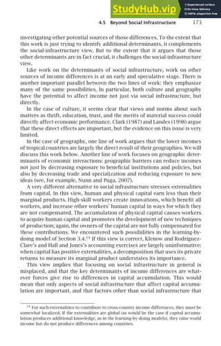 4.5 Beyond Social Infrastructure 173
investigating other potential sources of those differences. To the extent that
this work is just trying to identify additional determinants, it complements
the social-infrastructure view. But to the extent that it argues that those
other determinants are in fact crucial, it challenges the social-infrastructure
view.
Like work on the determinants of social infrastructure, work on other
sources of income differences is at an early and speculative stage. There is
another important parallel between the two lines of work: they emphasize
many of the same possibilities. In particular, both culture and geography
have the potential to affect income not just via social infrastructure, but
directly.
In the case of culture, it seems clear that views and norms about such
matters as thrift, education, trust, and the merits of material success could
directly affect economic performance. Clark (1987) and Landes (1998) argue
that these direct effects are important, but the evidence on this issue is very
limited.
In the case of geography, one line of work argues that the lower incomes
of tropical countries are largely the direct result of their geographies. We will
discuss this work below. Another line of work focuses on geographic deter-
minants of economic interactions: geographic barriers can reduce incomes
not just by decreasing exposure to beneﬁcial institutions and policies, but
also by decreasing trade and specialization and reducing exposure to new
ideas (see, for example, Nunn and Puga, 2007).
A very different alternative to social infrastructure stresses externalities
from capital. In this view, human and physical capital earn less than their
marginal products. High-skill workers create innovations, which beneﬁt all
workers, and increase other workers’ human capital in ways for which they
are not compensated. The accumulation of physical capital causes workers
to acquire human capital and promotes the development of new techniques
of production; again, the owners of the capital are not fully compensated for
these contributions. We encountered such possibilities in the learning-by-
doing model of Section 3.4.14
If this view is correct, Klenow and Rodrı́guez-
Clare’s and Hall and Jones’s accounting exercises are largely uninformative:
when capital has positive externalities, a decomposition that uses its private
returns to measure its marginal product understates its importance.
This view implies that focusing on social infrastructure in general is
misplaced, and that the key determinants of income differences are what-
ever forces give rise to differences in capital accumulation. This would
mean that only aspects of social infrastructure that affect capital accumu-
lation are important, and that factors other than social infrastructure that
14
For such externalities to contribute to cross-country income differences, they must be
somewhat localized. If the externalities are global (as would be the case if capital accumu-
lation produces additional knowledge, as in the learning-by-doing models), they raise world
income but do not produce differences among countries.
 
