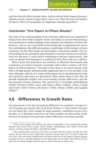 178 Chapter 4 CROSS-COUNTRY INCOME DIFFERENCES
and that directly affect income today, such as risk of other tropical diseases,
climates poorly suited to agriculture, and so on. Thus the issue of whether
the direct effects of geography are important remains unsettled.17
Conclusion: “Five Papers in Fifteen Minutes”
The state of our understanding of the enormous differences in standards of
living across the world is mixed. On the one hand, we are far from having a
clear quantitative understanding of the ultimate determinants of those dif-
ferences. And we are even farther from being able to quantitatively assess
the contributions that different policies would make to the incomes of poor
countries. On the other hand, our knowledge is advancing rapidly. Our un-
derstanding of the proximate determinants of income has been revolution-
ized over the past 15 years and is continuing to advance impressively. And
work on deeper determinants is a cauldron of new ideas and new evidence.
When I teach this material to my students, to illustrate the ferment and
excitement of current research, I conclude with a short section I call “Five
Papers in Fifteen Minutes.” The idea is that there is so much current work
that is of high quality and potentially important that it is not possible to do
more than give a ﬂavor of it. Some of the papers are accounting-based, some
are statistical, and some are theoretical. What unites them is that they all
provide important insights into cross-country income differences and the
low incomes of poor countries. The current list is Acemoglu and Robinson
(2000); Pritchett (2000); Jones and Olken (2005); Schmitz (2005); Caselli
and Feyrer (2007); Hsieh and Klenow (2008); Albouy (2008); and Lagakos
(2009).18
4.6 Differences in Growth Rates
Our discussion so far has focused on differences in countries’ average lev-
els of income per person. But recall from Section 1.1 that relative incomes
are not ﬁxed; they often change by large amounts, sometimes in just a few
decades. It is therefore natural to ask what insights our discussion of dif-
ferences in income levels provides about differences in income growth.
17
Other recent papers that address the issue of geography versus institutions include
Easterly and Levine (2003); Sachs (2003); Rodrik, Subramanian, and Trebbi (2004); and
Glaeser, La Porta, Lopez-de-Silanes, and Shleifer (2004).
18
The careful reader will notice that there are more than ﬁve papers on this list. This
reﬂects the fact that so much important research is being done that it is hard to limit the
list to ﬁve. The even more careful reader will notice that one of the papers is about changes
in productivity in a speciﬁc industry in the United States and Canada. This reﬂects the fact
that one can obtain insights into the sources of low incomes in many ways.
 