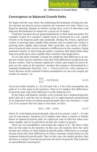 4.6 Differences in Growth Rates 179
Convergence to Balanced Growth Paths
We begin with the case where the underlying determinants of long-run rela-
tive income per person across countries are constant over time. That is, we
begin by ignoring changes in relative saving rates, years of education, and
long-run determinants of output for a given set of inputs.
Countries’ incomes do not jump immediately to their long-run paths. For
example, if part of a country’s capital stock is destroyed in a war, capital
returns to its long-run path only gradually. During the return, capital per
worker is growing more rapidly than normal, and so output per worker is
growing more rapidly than normal. More generally, one source of differ-
ences in growth rates across countries is differences in the countries’ initial
positions relative to their long-run paths. Countries that begin below their
long-run paths grow more rapidly than countries that begin above.
To see this more formally, assume for simplicity that differences in out-
put per worker across countries stem only from differences in physical cap-
ital per worker. That is, human capital per worker and output for given in-
puts are the same in all countries. Assume that output is determined by a
standard production function, Yi (t) = F (Ki (t),A(t)Li (t)), with constant re-
turns. Because of the constant-returns assumption, we can write output per
worker in country i as
Yi (t)
Li (t)
= A(t)f (ki (t)). (4.21)
(As in our earlier models, k ≡ K/(AL) and f (k) ≡ F (k,1).) By assumption, the
path of A is the same in all countries. Thus (4.21) implies that differences
in growth come only from differences in the behavior of k.
In the Solow and Ramsey models, each economy has a balanced-growth-
path value of k, and the rate of change of k is approximately proportional
to its departure from its balanced-growth-path value (see Sections 1.5 and
2.6). If we assume that the same is true here, we have
˙
ki (t) = λ[k∗
i − ki (t)], (4.22)
where k∗
i is the balanced-growth-path value of k in country i and λ  0 is the
rate of convergence. Equation (4.22) implies that when a country is farther
below its balanced growth path, its capital per unit of effective labor rises
more rapidly, and so its growth in income per worker is greater.
There are two possibilities concerning the values of k∗
i . The ﬁrst is that
they are the same in all countries. In this case, all countries have the same
income per worker on their balanced growth paths. Differences in average
income stem only from differences in where countries stand relative to the
common balanced growth path. Thus in this case, the model predicts that
the lower a country’s income per person, the faster its growth. This is known
as unconditional convergence.
 