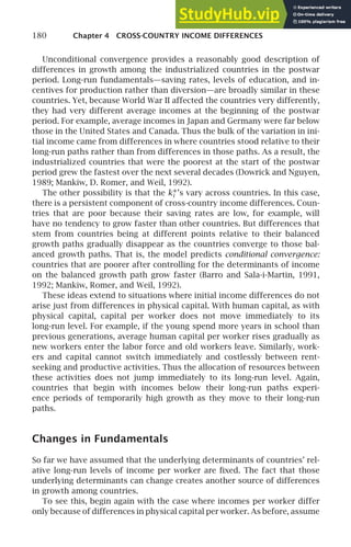 180 Chapter 4 CROSS-COUNTRY INCOME DIFFERENCES
Unconditional convergence provides a reasonably good description of
differences in growth among the industrialized countries in the postwar
period. Long-run fundamentals—saving rates, levels of education, and in-
centives for production rather than diversion—are broadly similar in these
countries. Yet, because World War II affected the countries very differently,
they had very different average incomes at the beginning of the postwar
period. For example, average incomes in Japan and Germany were far below
those in the United States and Canada. Thus the bulk of the variation in ini-
tial income came from differences in where countries stood relative to their
long-run paths rather than from differences in those paths. As a result, the
industrialized countries that were the poorest at the start of the postwar
period grew the fastest over the next several decades (Dowrick and Nguyen,
1989; Mankiw, D. Romer, and Weil, 1992).
The other possibility is that the k∗
i ’s vary across countries. In this case,
there is a persistent component of cross-country income differences. Coun-
tries that are poor because their saving rates are low, for example, will
have no tendency to grow faster than other countries. But differences that
stem from countries being at different points relative to their balanced
growth paths gradually disappear as the countries converge to those bal-
anced growth paths. That is, the model predicts conditional convergence:
countries that are poorer after controlling for the determinants of income
on the balanced growth path grow faster (Barro and Sala-i-Martin, 1991,
1992; Mankiw, Romer, and Weil, 1992).
These ideas extend to situations where initial income differences do not
arise just from differences in physical capital. With human capital, as with
physical capital, capital per worker does not move immediately to its
long-run level. For example, if the young spend more years in school than
previous generations, average human capital per worker rises gradually as
new workers enter the labor force and old workers leave. Similarly, work-
ers and capital cannot switch immediately and costlessly between rent-
seeking and productive activities. Thus the allocation of resources between
these activities does not jump immediately to its long-run level. Again,
countries that begin with incomes below their long-run paths experi-
ence periods of temporarily high growth as they move to their long-run
paths.
Changes in Fundamentals
So far we have assumed that the underlying determinants of countries’ rel-
ative long-run levels of income per worker are ﬁxed. The fact that those
underlying determinants can change creates another source of differences
in growth among countries.
To see this, begin again with the case where incomes per worker differ
only because of differences in physical capital per worker. As before, assume
 