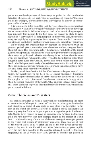 182 Chapter 4 CROSS-COUNTRY INCOME DIFFERENCES
paths and on the dispersion of those long-run paths, but also on the dis-
tribution of changes in the underlying determinants of countries’ long-run
paths. For example, there can be overall convergence as a result of conver-
gence of fundamentals.
It is tempting to infer from this that there are strong forces promoting
convergence. A country’s average income can be far below the world average
either because it is far below its long-run path or because its long-run path
has unusually low income. In the ﬁrst case, the country is likely to grow
rapidly as it converges to its long-run path. In the second case, the country
can grow rapidly by improving its fundamentals. For example, it can adopt
policies and institutions that have proved successful in wealthier countries.
Unfortunately, the evidence does not support this conclusion. Over the
postwar period, poorer countries have shown no tendency to grow faster
than rich ones. This appears to reﬂect two factors. First, little of the initial
gap between poor and rich countries was due to poor countries being below
their long-run paths and rich countries being above. In fact, there is some
evidence that it was rich countries that tended to begin farther below their
long-run paths (Cho and Graham, 1996). This could reﬂect the fact that
World War II disproportionately affected those countries. Second, although
there are many cases where fundamentals improved in poor countries, there
are also many cases where they worsened.
Further, recall from Section 1.1 that if we look over the past several cen-
turies, the overall pattern has been one of strong divergence. Countries
that were slightly industrialized in 1800—mainly the countries of Western
Europe plus the United States and Canada—are now overwhelmingly richer
than the poorer countries of the world. What appears to have happened is
that these countries improved their fundamentals dramatically while many
poor countries did not.
Growth Miracles and Disasters
This analysis provides us with a framework for understanding the most
extreme cases of changes in countries’ relative incomes: growth miracles
and disasters. A period of very rapid or very slow growth relative to the
rest of the world can occur as a result of either a shock that pushes an
economy very far from its long-run path or a large change in fundamen-
tals. Shocks large enough to move an economy very far from its long-run
path are rare, however. The best example might be the impact of World
War II on West Germany. On the eve of the war, average income per person
in the region that became West Germany was about three-quarters of that
of the United States. In 1946, after the end of the war, it was about one-
quarter the level in the United States. West German output grew rapidly
over the next two decades as the country returned toward its long-run
trajectory: in the 20 years after 1946, growth of income per person in
 
