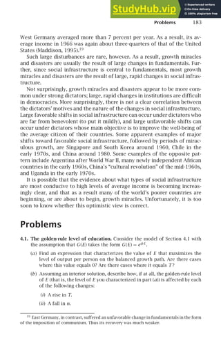 Problems 183
West Germany averaged more than 7 percent per year. As a result, its av-
erage income in 1966 was again about three-quarters of that of the United
States (Maddison, 1995).19
Such large disturbances are rare, however. As a result, growth miracles
and disasters are usually the result of large changes in fundamentals. Fur-
ther, since social infrastructure is central to fundamentals, most growth
miracles and disasters are the result of large, rapid changes in social infras-
tructure.
Not surprisingly, growth miracles and disasters appear to be more com-
mon under strong dictators; large, rapid changes in institutions are difﬁcult
in democracies. More surprisingly, there is not a clear correlation between
the dictators’ motives and the nature of the changes in social infrastructure.
Large favorable shifts in social infrastructure can occur under dictators who
are far from benevolent (to put it mildly), and large unfavorable shifts can
occur under dictators whose main objective is to improve the well-being of
the average citizen of their countries. Some apparent examples of major
shifts toward favorable social infrastructure, followed by periods of mirac-
ulous growth, are Singapore and South Korea around 1960, Chile in the
early 1970s, and China around 1980. Some examples of the opposite pat-
tern include Argentina after World War II, many newly independent African
countries in the early 1960s, China’s “cultural revolution” of the mid-1960s,
and Uganda in the early 1970s.
It is possible that the evidence about what types of social infrastructure
are most conducive to high levels of average income is becoming increas-
ingly clear, and that as a result many of the world’s poorer countries are
beginning, or are about to begin, growth miracles. Unfortunately, it is too
soon to know whether this optimistic view is correct.
Problems
4.1. The golden-rule level of education. Consider the model of Section 4.1 with
the assumption that G(E) takes the form G(E) = eφE
.
(a) Find an expression that characterizes the value of E that maximizes the
level of output per person on the balanced growth path. Are there cases
where this value equals 0? Are there cases where it equals T ?
(b) Assuming an interior solution, describe how, if at all, the golden-rule level
of E (that is, the level of E you characterized in part (a)) is affected by each
of the following changes:
(i) A rise in T.
(ii) A fall in n.
19
East Germany, in contrast, suffered an unfavorable change in fundamentals in the form
of the imposition of communism. Thus its recovery was much weaker.
 