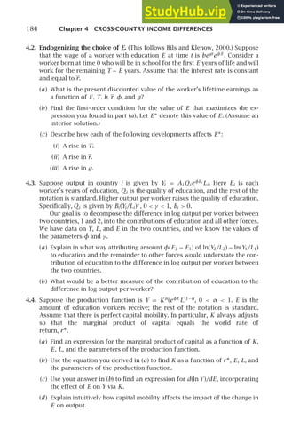 184 Chapter 4 CROSS-COUNTRY INCOME DIFFERENCES
4.2. Endogenizing the choice of E. (This follows Bils and Klenow, 2000.) Suppose
that the wage of a worker with education E at time t is begt
eφE
. Consider a
worker born at time 0 who will be in school for the ﬁrst E years of life and will
work for the remaining T − E years. Assume that the interest rate is constant
and equal to r.
(a) What is the present discounted value of the worker’s lifetime earnings as
a function of E, T, b, r, φ, and g?
(b) Find the ﬁrst-order condition for the value of E that maximizes the ex-
pression you found in part (a). Let E∗ denote this value of E. (Assume an
interior solution.)
(c) Describe how each of the following developments affects E∗:
(i) A rise in T.
(ii) A rise in r.
(iii) A rise in g.
4.3. Suppose output in country i is given by Yi = Ai Qi eφEi
Li . Here Ei is each
worker’s years of education, Qi is the quality of education, and the rest of the
notation is standard. Higher output per worker raises the quality of education.
Speciﬁcally, Qi is given by Bi (Yi /Li )γ
, 0  γ  1, Bi  0.
Our goal is to decompose the difference in log output per worker between
two countries, 1 and 2, into the contributions of education and all other forces.
We have data on Y, L, and E in the two countries, and we know the values of
the parameters φ and γ .
(a) Explain in what way attributing amount φ(E2 − E1) of ln(Y2/L2) − ln(Y1/L1)
to education and the remainder to other forces would understate the con-
tribution of education to the difference in log output per worker between
the two countries.
(b) What would be a better measure of the contribution of education to the
difference in log output per worker?
4.4. Suppose the production function is Y = Kα
(eφE
L)1−α
, 0  α  1. E is the
amount of education workers receive; the rest of the notation is standard.
Assume that there is perfect capital mobility. In particular, K always adjusts
so that the marginal product of capital equals the world rate of
return, r∗.
(a) Find an expression for the marginal product of capital as a function of K,
E, L, and the parameters of the production function.
(b) Use the equation you derived in (a) to ﬁnd K as a function of r∗, E, L, and
the parameters of the production function.
(c) Use your answer in (b) to ﬁnd an expression for d(ln Y )/dE, incorporating
the effect of E on Y via K.
(d) Explain intuitively how capital mobility affects the impact of the change in
E on output.
 