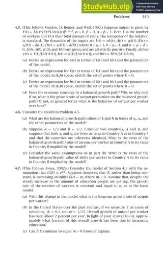 Problems 185
4.5. (This follows Mankiw, D. Romer, and Weil, 1992.) Suppose output is given by
Y(t) = K(t)α
H(t)β
[A(t)L(t)]1−α−β
, α  0, β  0, α + β  1. Here L is the number
of workers and H is their total amount of skills. The remainder of the notation
is standard. The dynamics of the inputs are L̇(t) = nL(t), Ȧ(t) = gA(t), K̇(t) =
skY(t) − δK(t), Ḣ (t) = shY(t) − δH(t), where 0  sk  1, 0  sh  1, and n + g + δ 
0. L(0), A(0), K(0), and H(0) are given, and are all strictly positive. Finally, deﬁne
y(t) ≡ Y(t)/[A(t)L(t)], k(t) ≡ K(t)/[A(t)L(t)], and h(t) ≡ H(t)/[A(t)L(t)].
(a) Derive an expression for y(t) in terms of k(t) and h(t) and the parameters
of the model.
(b) Derive an expression for k̇(t) in terms of k(t) and h(t) and the parameters
of the model. In (k,h) space, sketch the set of points where k̇ = 0.
(c) Derive an expression for ḣ (t) in terms of k(t) and h(t) and the parameters
of the model. In (k,h) space, sketch the set of points where ḣ = 0.
(d) Does the economy converge to a balanced growth path? Why or why not?
If so, what is the growth rate of output per worker on the balanced growth
path? If not, in general terms what is the behavior of output per worker
over time?
4.6. Consider the model in Problem 4.5.
(a) What are the balanced-growth-path values of k and h in terms of sk, sh, and
the other parameters of the model?
(b) Suppose α = 1/3 and β = 1/2. Consider two countries, A and B, and
suppose that both sk and sh are twice as large in Country A as in Country B
and that the countries are otherwise identical. What is the ratio of the
balanced-growth-path value of income per worker in Country A to its value
in Country B implied by the model?
(c) Consider the same assumptions as in part (b). What is the ratio of the
balanced-growth-path value of skills per worker in Country A to its value
in Country B implied by the model?
4.7. (This follows Jones, 2002a.) Consider the model of Section 4.1 with the as-
sumption that G(E) = eφE
. Suppose, however, that E, rather than being con-
stant, is increasing steadily: Ė(t) = m, where m  0. Assume that, despite the
steady increase in the amount of education people are getting, the growth
rate of the number of workers is constant and equal to n, as in the basic
model.
(a) With this change in the model, what is the long-run growth rate of output
per worker?
(b) In the United States over the past century, if we measure E as years of
schooling, φ ≈ 0.1 and m ≈ 1/15. Overall growth of output per worker
has been about 2 percent per year. In light of your answer to (a), approx-
imately what fraction of this overall growth has been due to increasing
education?
(c) Can Ė(t) continue to equal m  0 forever? Explain.
 