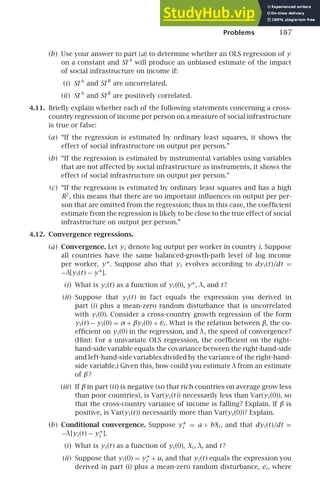 Problems 187
(b) Use your answer to part (a) to determine whether an OLS regression of y
on a constant and SI A
will produce an unbiased estimate of the impact
of social infrastructure on income if:
(i) SI A
and SI B
are uncorrelated.
(ii) SI A
and SI B
are positively correlated.
4.11. Brieﬂy explain whether each of the following statements concerning a cross-
country regression of income per person on a measure of social infrastructure
is true or false:
(a) “If the regression is estimated by ordinary least squares, it shows the
effect of social infrastructure on output per person.”
(b) “If the regression is estimated by instrumental variables using variables
that are not affected by social infrastructure as instruments, it shows the
effect of social infrastructure on output per person.”
(c) “If the regression is estimated by ordinary least squares and has a high
R2
, this means that there are no important inﬂuences on output per per-
son that are omitted from the regression; thus in this case, the coefﬁcient
estimate from the regression is likely to be close to the true effect of social
infrastructure on output per person.”
4.12. Convergence regressions.
(a) Convergence. Let yi denote log output per worker in country i. Suppose
all countries have the same balanced-growth-path level of log income
per worker, y∗. Suppose also that yi evolves according to dyi (t)/dt =
−λ[yi (t) − y∗].
(i) What is yi (t) as a function of yi (0), y∗, λ, and t?
(ii) Suppose that yi (t) in fact equals the expression you derived in
part (i) plus a mean-zero random disturbance that is uncorrelated
with yi (0). Consider a cross-country growth regression of the form
yi (t) − yi (0) = α + βyi (0) + εi . What is the relation between β, the co-
efﬁcient on yi (0) in the regression, and λ, the speed of convergence?
(Hint: For a univariate OLS regression, the coefﬁcient on the right-
hand-side variable equals the covariance between the right-hand-side
and left-hand-side variables divided by the variance of the right-hand-
side variable.) Given this, how could you estimate λ from an estimate
of β?
(iii) If β in part (ii) is negative (so that rich countries on average grow less
than poor countries), is Var(yi (t)) necessarily less than Var(yi (0)), so
that the cross-country variance of income is falling? Explain. If β is
positive, is Var(yi (t)) necessarily more than Var(yi (0))? Explain.
(b) Conditional convergence. Suppose y∗
i = a + bXi , and that dyi (t)/dt =
−λ[yi (t) − y∗
i ].
(i) What is yi (t) as a function of yi (0), Xi , λ, and t?
(ii) Suppose that yi (0) = y∗
i +ui and that yi (t) equals the expression you
derived in part (i) plus a mean-zero random disturbance, ei , where
 