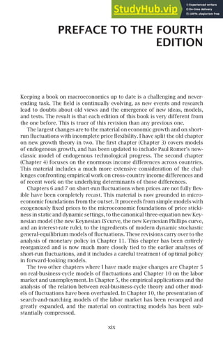 PREFACE TO THE FOURTH
EDITION
Keeping a book on macroeconomics up to date is a challenging and never-
ending task. The ﬁeld is continually evolving, as new events and research
lead to doubts about old views and the emergence of new ideas, models,
and tests. The result is that each edition of this book is very different from
the one before. This is truer of this revision than any previous one.
The largest changes are to the material on economic growth and on short-
run ﬂuctuations with incomplete price ﬂexibility. I have split the old chapter
on new growth theory in two. The ﬁrst chapter (Chapter 3) covers models
of endogenous growth, and has been updated to include Paul Romer’s now-
classic model of endogenous technological progress. The second chapter
(Chapter 4) focuses on the enormous income differences across countries.
This material includes a much more extensive consideration of the chal-
lenges confronting empirical work on cross-country income differences and
of recent work on the underlying determinants of those differences.
Chapters 6 and 7 on short-run ﬂuctuations when prices are not fully ﬂex-
ible have been completely recast. This material is now grounded in micro-
economic foundations from the outset. It proceeds from simple models with
exogenously ﬁxed prices to the microeconomic foundations of price sticki-
ness in static and dynamic settings, to the canonical three-equation new Key-
nesian model (the new Keynesian IS curve, the new Keynesian Phillips curve,
and an interest-rate rule), to the ingredients of modern dynamic stochastic
general-equilibrium models of ﬂuctuations. These revisions carry over to the
analysis of monetary policy in Chapter 11. This chapter has been entirely
reorganized and is now much more closely tied to the earlier analyses of
short-run ﬂuctuations, and it includes a careful treatment of optimal policy
in forward-looking models.
The two other chapters where I have made major changes are Chapter 5
on real-business-cycle models of ﬂuctuations and Chapter 10 on the labor
market and unemployment. In Chapter 5, the empirical applications and the
analysis of the relation between real-business-cycle theory and other mod-
els of ﬂuctuations have been overhauled. In Chapter 10, the presentation of
search-and-matching models of the labor market has been revamped and
greatly expanded, and the material on contracting models has been sub-
stantially compressed.
xix
 