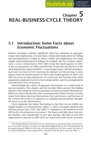 Chapter 5
REAL-BUSINESS-CYCLE THEORY
5.1 Introduction: Some Facts about
Economic Fluctuations
Modern economies undergo signiﬁcant short-run variations in aggregate
output and employment. At some times, output and employment are falling
and unemployment is rising; at others, output and employment are rising
rapidly and unemployment is falling. For example, the U.S. economy under-
went a severe contraction in 2007–2009. From the fourth quarter of 2007
to the second quarter of 2009, real GDP fell 3.8 percent, the fraction of the
adult population employed fell by 3.1 percentage points, and the unemploy-
ment rate rose from 4.8 to 9.3 percent. In contrast, over the previous 5 years
(that is, from the fourth quarter of 2002 to the fourth quarter of 2007), real
GDP rose at an average annual rate of 2.9 percent, the fraction of the adult
population employed rose by 0.3 percentage points, and the unemployment
rate fell from 5.9 to 4.8 percent.
Understanding the causes of aggregate ﬂuctuations is a central goal of
macroeconomics. This chapter and the two that follow present the leading
theories concerning the sources and nature of macroeconomic ﬂuctuations.
Before we turn to the theories, this section presents a brief overview of some
major facts about short-run ﬂuctuations. For concreteness, and because of
the central role of the U.S. experience in shaping macroeconomic thought,
the focus is on the United States.
A ﬁrst important fact about ﬂuctuations is that they do not exhibit any
simple regular or cyclical pattern. Figure 5.1 plots seasonally adjusted real
GDP per person since 1947, and Table 5.1 summarizes the behavior of real
GDP in the eleven postwar recessions.1
The ﬁgure and table show that out-
put declines vary considerably in size and spacing. The falls in real GDP
range from 0.3 percent in 2000–2001 to 3.8 percent in the recent recession.
1
The formal dating of recessions for the United States is not based solely on the behav-
ior of real GDP. Instead, recessions are identiﬁed judgmentally by the National Bureau of
Economic Research (NBER) on the basis of various indicators. For that reason, the dates of
the ofﬁcial NBER peaks and troughs differ somewhat from the dates shown in Table 5.1.
189
 