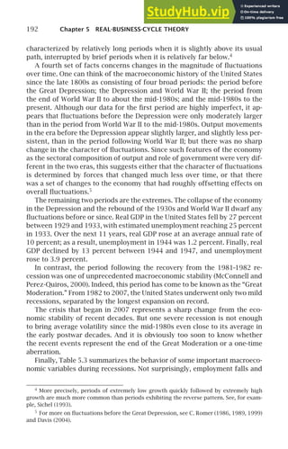 192 Chapter 5 REAL-BUSINESS-CYCLE THEORY
characterized by relatively long periods when it is slightly above its usual
path, interrupted by brief periods when it is relatively far below.4
A fourth set of facts concerns changes in the magnitude of ﬂuctuations
over time. One can think of the macroeconomic history of the United States
since the late 1800s as consisting of four broad periods: the period before
the Great Depression; the Depression and World War II; the period from
the end of World War II to about the mid-1980s; and the mid-1980s to the
present. Although our data for the ﬁrst period are highly imperfect, it ap-
pears that ﬂuctuations before the Depression were only moderately larger
than in the period from World War II to the mid-1980s. Output movements
in the era before the Depression appear slightly larger, and slightly less per-
sistent, than in the period following World War II; but there was no sharp
change in the character of ﬂuctuations. Since such features of the economy
as the sectoral composition of output and role of government were very dif-
ferent in the two eras, this suggests either that the character of ﬂuctuations
is determined by forces that changed much less over time, or that there
was a set of changes to the economy that had roughly offsetting effects on
overall ﬂuctuations.5
The remaining two periods are the extremes. The collapse of the economy
in the Depression and the rebound of the 1930s and World War II dwarf any
ﬂuctuations before or since. Real GDP in the United States fell by 27 percent
between 1929 and 1933, with estimated unemployment reaching 25 percent
in 1933. Over the next 11 years, real GDP rose at an average annual rate of
10 percent; as a result, unemployment in 1944 was 1.2 percent. Finally, real
GDP declined by 13 percent between 1944 and 1947, and unemployment
rose to 3.9 percent.
In contrast, the period following the recovery from the 1981–1982 re-
cession was one of unprecedented macroeconomic stability (McConnell and
Perez-Quiros, 2000). Indeed, this period has come to be known as the “Great
Moderation.” From 1982 to 2007, the United States underwent only two mild
recessions, separated by the longest expansion on record.
The crisis that began in 2007 represents a sharp change from the eco-
nomic stability of recent decades. But one severe recession is not enough
to bring average volatility since the mid-1980s even close to its average in
the early postwar decades. And it is obviously too soon to know whether
the recent events represent the end of the Great Moderation or a one-time
aberration.
Finally, Table 5.3 summarizes the behavior of some important macroeco-
nomic variables during recessions. Not surprisingly, employment falls and
4
More precisely, periods of extremely low growth quickly followed by extremely high
growth are much more common than periods exhibiting the reverse pattern. See, for exam-
ple, Sichel (1993).
5
For more on ﬂuctuations before the Great Depression, see C. Romer (1986, 1989, 1999)
and Davis (2004).
 
